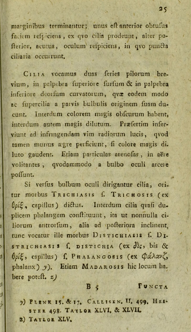 marginibus terminantur; unus eH:anterior obtufus faciem reficiens, ex qvo cilia prodeunt, alter po- fterior, acutus, oculum reipiciens, in qvo puncla ciliaria occurrunt. Cilia vocamus duas feries pilorum bre- vium, in palpebra fuperiore furfum & in palpebra inferiore deorfum curvatorum, qvtt eodem modo ac fupercilia a parvis bulbulis originem fuam du- cunt. Interdum colorem magis obfcurum habent, interdum autem magis dilutum. Pratfertim infer- viunt ad' infringendam vim radiorum lucis, qvod tamen munus agre perficiunt, (i colore magis di. luto gaudent. Edam particulas arenofas, in aere volitantes , qvodommodo a bulbo oculi arcete poliunt. Si verfus bulbum oculi dirigantur cilia, ori- tur morbus Trichiasis f. Trichosis (ex , capillus) dicfus. Interdum cilia qvafi du- plicem phalangem conftituunt, ita ut nonnulla ci- liorum antrorfum, alia ad pofteriora inclinent, tunc vocatur ille morbus Distichiasis f. Di- strichiasis f. distichia (ex ^/£> bis & - capillus) f. Phalangosis (ex (P&Aciv^, phalanx) jy). Etiam Madarosis hic locum ha- bere poteft. z) B 5 r UNCTA M y) Funk 15. & 17, C allisi n. II. 499. Hei* ster 498- Taylor XLVI, & XLVH* , t) Tayior XLV*