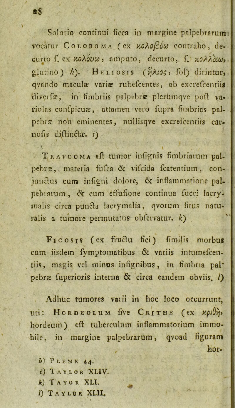 Solutio continui ficca in margine palpebrarum vocatur Coloboma (ex xohoficoo contraho, de- curto f. ex koXovw > ompuro, decurto, f. jtoMuui> glutino) /?). Heliosis ( ? fol) dicintur, qvando maculae variae rubefcentes, ab excrefcentiis diyerfae, in fimbriis palpebrse pleriimqve pofl: va- riolas confpicuae, attamen vero fupra fimbrias pal- pebrx non eminentes, nullisqve excrefcentiis car- nofis diflinchr. i) / . ^ I Travccma sfl: tumor infignis fimbriarum pal- pebra, materia fufca & vifcida fcatentium, con- junctus cum infigni dolore, & inflammatione pal- pebrarum , <5c cum eff-ttfione continua fucci lacry- inalis circa pUncfa lacrymalia, ovorum litus natu- ralis a tumore permutatus obfervatur. /c) Ficosis (ex fructu fici) fimilis morbus cum iisdem fymptomatibus <St variis intumefcen- tiis, magis vel minus infignibus, in fimbria pal pebrte fuperioris interna & circa eandem obviis. I) Adhuc tumores varii in hoc loco occurrunt, liti: Hordeolum fiVe Crjthe (ex xpiQyj» hordeum) eft tuberculum inflammatorium immo- bile, in margine palpebrarum, qvoad figuram , hor- h) 1* L E N K 44. t) 1 A Y I. O R XLIV. k) T A Y O R XLI. /) T A Y L O R XL1I,