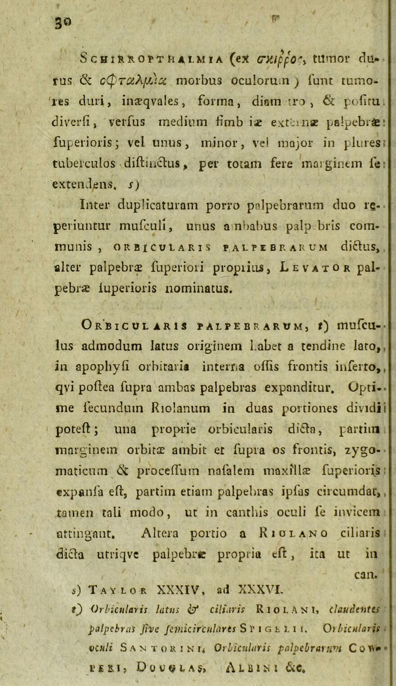 3® f* Schir^opthalmia (ex crxippO'} tumor du- rus (k c(pTOtXjJ^icc morbu3 oculorum ) funt tumo- res duri, inteqvales, forma, diam tro , 6c politu. divrer(i, verfus medium limbis extimae palpebrae' fuperioris; vel unus, minor, ve! major in plures; tubefculos diftinclus, per totam fere marginem fe: extendens, s) Inter duplicaturam porro palpebrarum duo rg- peviuntur mufculi, unus a nbabus palp bris com- munis , orbicularis palpebrarum diclus, alter palpebra fuperiori propiiiis, Levator pal- pebrae iuperioris nominatus. Orbicularis palpebrarum, t) mufcu-■ lus admodum latus originem Labet a tendine lato,, in apopliyli orbitaria interna offis frontis inferto,, qvi poftea fupra ambas palpebras expanditur. Opti-- me fecundpm Riolanum in duas portiones dividi i poteft; una proprie orbicularis di£la, partim marginem orbita; ambit et fupra os frontis, zygo- maticum & proceffiun nafalem maxfllte fuperioris expenla eft, partim etiam palpebras ipfas circumdat, tamen tali modo, ut in canthis oculi fe invicem attingant. Altera portio a Riolano ciliaris dicla utriqve palpebrc propria efi:, ita ut in can. a) Tavlor XXXIV, ad XXXVI. 0 Orbicularis lutus & ciliaris R i o L A N l, Claudentes palpebras five Jeinicirculares SriGtl.it. Qtbicnlaris venii S a n t o r i n Orbicularis palpebrarum C o