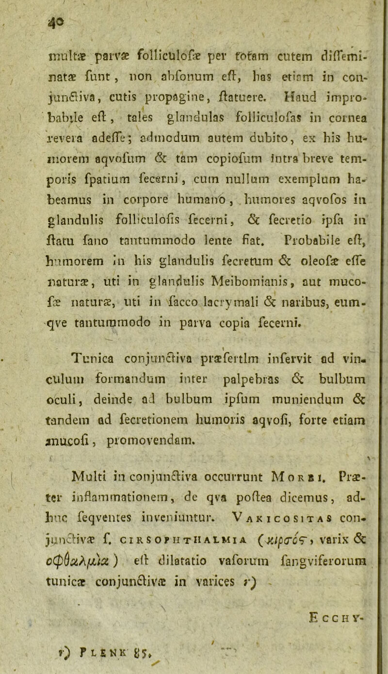 43 multae parvae follictilofae per fotam cutem diflemi- natae funt, non abfonum eft, has etinm in con- jun&iva, cutis propagine, ftatuere. Haud impro* babile eft, tales glandulas folliculofas in cornea revera adefte; admodum autem dubito, ex his hu- morem aqvofum & tam copiofum Intra breve tem- poris fpatium fecerni, cum nullum exemplum ha- beamus in corpore humano, humores aqvofos ili glandulis folliculofis fecerni, <Sc fecretio ipfa in ftatu fano tantummodo lente fiat. Probabile eft, humorem In his glandulis fecretum <$c oleofse efte naturae, uti in glandulis Meibomianis, aut muco- fbe naturse, uti in facco Iacrymali <5t naribus, eum- qve tantummodo in parva copia fecerni. 1 Tunica conjunctiva prsefcrtlm infervit ad vin- culum formandum inter palpebras & bulbum oculi, deinde ad bulbum ipfum muniendum <5c tandem ad fecretionem humoris aqvofi, forte etiam aimcofi, promovendam. ) y Multi in conjunctiva occurrunt Morbi. Prae- ter inflammationem, de qva poftea dicemus, ad- huc feqventes inveniuntur. Varicositas con- junctivae f. CIRS OPHTHALMIA (^(7cV » Vfllix (Sc ) elt dilatatio vaforum fangviferorum tunicae conjunctivae in varices r) Ecch v- *•) Ple nk' us» /