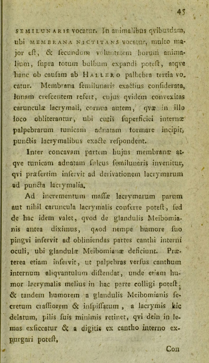 4$ semilunaris vocatur. »n animalibus qVibusdam, ubi MEMBRANA N I C T l T A N i! VOCStUr, ttlultO VT.a- jor eft, 6i fecundum v< luntetem horuiii anima- lium, fupra totum bulbum expandi poteft, atqve hanc ob cauiam ab H allero palbebra tertia vo. catur. Memb'ana femilunaris exa6lius confiderata, lunam crefcentem refett, cujus qvidem convexitas carunculae lacrymali, cornua autem, qvae in illo loco obliterantur, ubi cutis fuperfieiei internar palpebrarum tunicam ad natam formare incipit, punfris lacrymalibus exacte refpondent. Inter concavam partem hujus membranae at- qve tunicam adnatavn Iuleus feniilunaris invenitur, qvi praeferrim infervit aci deiivationem lacrymarum ad puncta lacrymalia. Ad incrementum maffii; lacrymarum parum aut nihil caruncula lacrymalis conferre poteft, fed de hac idem valet, qvod de glandulis Meibomia- nis antea diximus, qAod nempe humore fno pingvi infervit ad obliniendas partes canthi interni oculi, ubi glandula; Meibomianae deficiunt. Prae- terea etiam infervit, ut palpebras verfus canthum internum aliqvantulum diftendat, unde eram hu- mor lacrymalis melius in hac perre colligi poteft. & tandem humorem a glandulis Meibomianis fe- cretum ciaffiorem <Sc infpiffarum , a lacrymis kic delatum, pilis fuis minimis retinet, qvi dein in le- mas exficcatur & a dicitis ex cantho interno ex- purgari poteft. Con