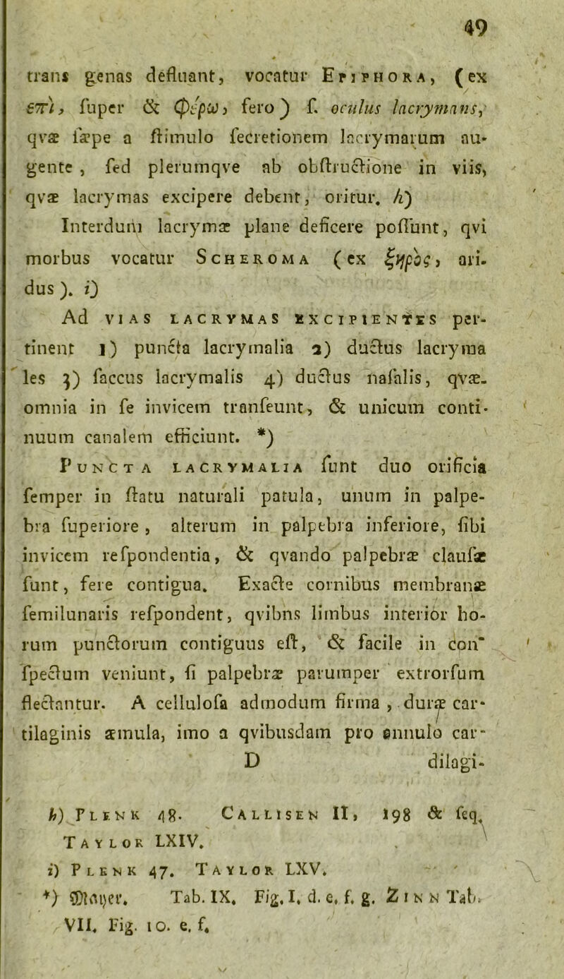 49 trans genas defluant, vocatur Epiphora, (ex 6?r), fu per & Cp/jOtt) j fero ) f. oculus lacrymans, qvae iaepe a ftimulo fecretionem lacrymarum au- gente , fed plerumqve nb obflructione in viis, qvae iacrymas excipere debent, oritur, /i) Interdum lacrymse plane deficere poflunt, qvi morbus vocatur Scheroma (ex > ari- dus ). i) Ad vias lacrymas excipientes per- tinent i) puncta lacrymalia a) ductus lacryma les }) faccus lacrymalis 4) ductus nafalis, qvae- omnia in fe invicem tranfeunt, <Sc unicum conti- nuum canalem efficiunt. *) Puncta lacrymalia funt duo orificia femper in flatu naturali patula, unum in palpe- bra fuperiore , alterum in palpebra inferiore, fibi invicem refpondentia, & qvando palpebrae claufsc funt, fere contigua. Exacte cornibus membranae femilunaris refpondent, qvibns limbus interior ho- rum punctorum contiguus eft, & facile in con“ fpectum veniunt, fi palpebrae parumper extrorfum flectantur. A cellulofa admodum firma , duiy car- tilaginis aemula, imo a qvibusdain pro ennulo car* D dilagi- h) F L F N K Taylor :) Plenk VII. Fig. /18- Callisen II, 198 & feq LXIV. 47. Taylor LXV. 1 o. e. f. \