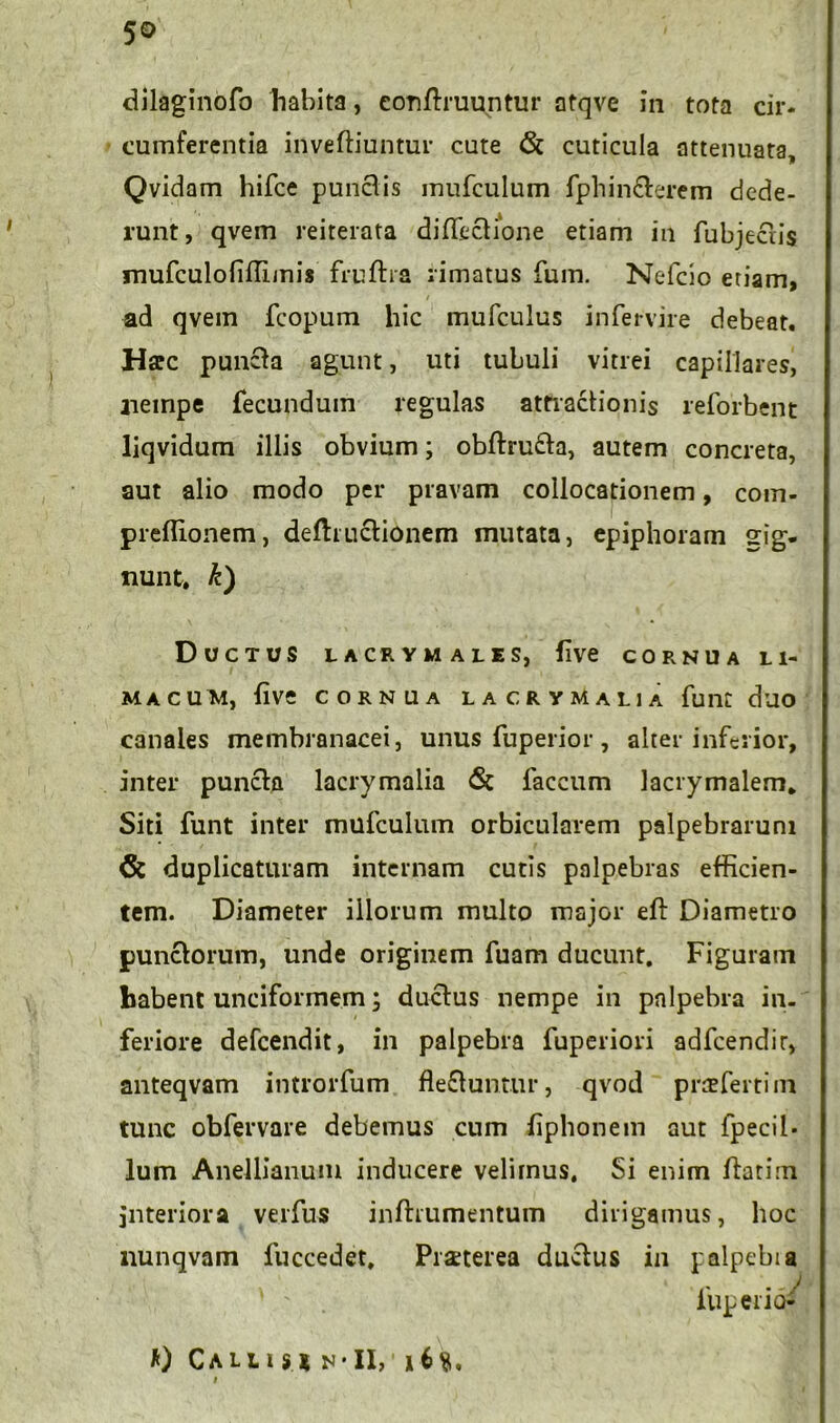 5© dilaginofo habita, conftruuntur atqve in tota cir* cumferentia inveftiuntur cute & cuticula attenuata, Qvidam hifce punctis inufculum fphin&erem dede- runt, qvem reiterata diffectione etiam in fubjectis mufculofiffimis fruftra rimatus fum. Nefcio etiam, ad qvein fcopum hic mufculus infervire debeat. Harc puncta agunt, uti tubuli vitrei capillares, aieinpe fecundum regulas attractionis reforbent liqvidum illis obvium; obftru£ta, autem concreta, aut alio modo per pravam collocationem, com- preffionem, deftructionem mutata, epiphoram gig. nunt, k) Ductus ucrymales, (Ive cornua li- macum, live cornua la cr y Malia fune duo canales membranacei, unus fuperior, alter inferior, inter puncta lacrymalia & faecum lacrymalem. Siti funt inter mufculum orbicularem palpebrarum & duplicaturam internam cutis palpebras efficien- tem. Diameter illorum multo major eft Diametro punctorum, unde originem fuam ducunt. Figuram habent unciformem; ductus nempe in palpebra in- feriore defeendit, in palpebra fuperiori adfcendir, anteqvam introrfum fle£tuntur, qvod prrefertim tunc obfervare debemus cum fiphonem aut fpecil- lum Anellianum inducere velimus. Si enim ftatim interiora verfus inftrumentum dirigamus, hoc nunqvam fuccedet, Pmerea ductus in palpebia iuperiQ- Calli s * n* II,