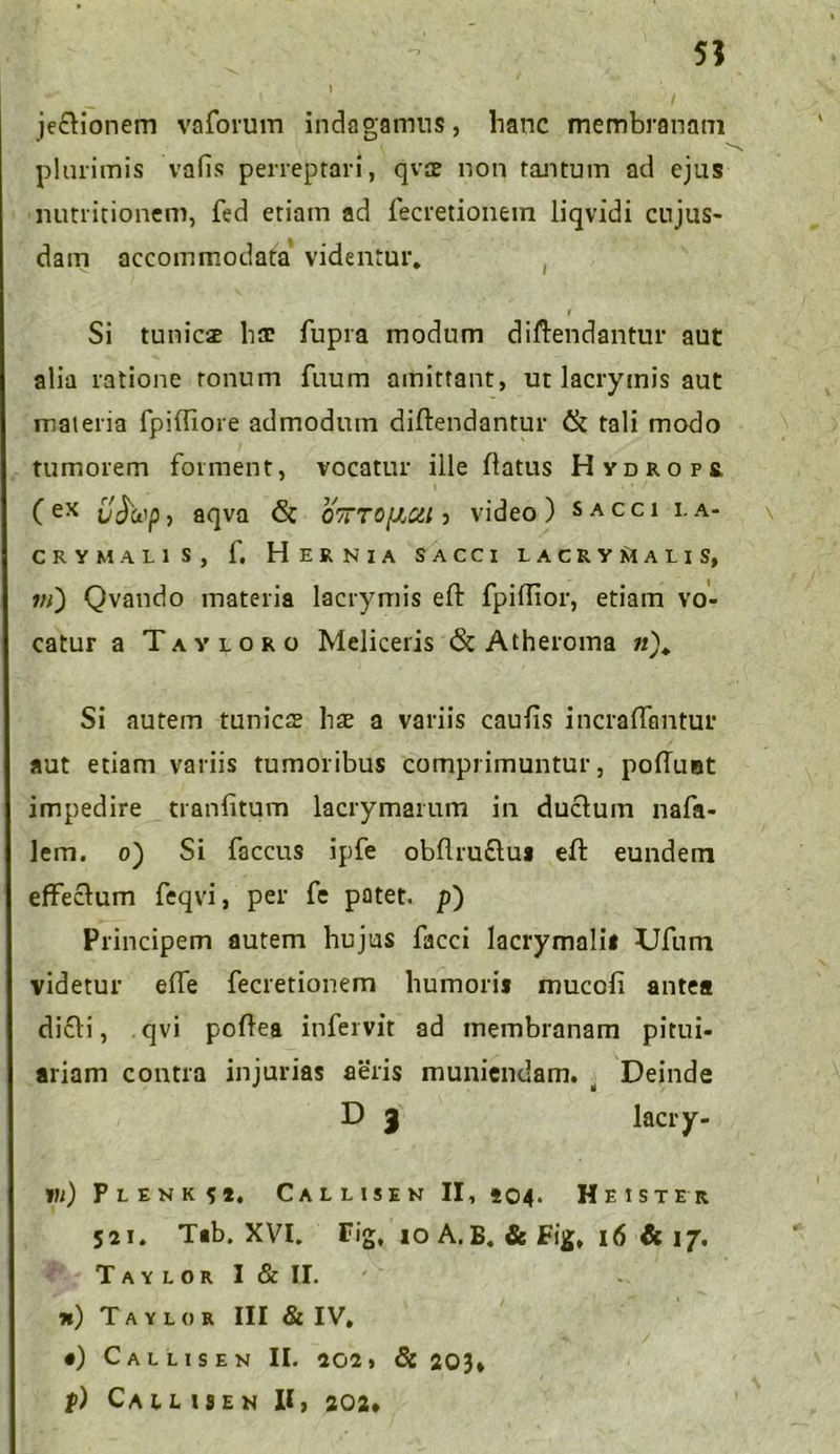 5? jectionem vaforum indagamus, hanc membranam plurimis vafis perreptari, qvae non tantum ad ejus nutritionem, fed etiam ad lecretionein liqvidi cujus- dam accommodata videntur* i Si tunicae hac fupra modum diftendantur aut alia ratione tonum fuum amittant, ut lacrymis aut materia fpifliore admodum diftendantur & tali modo tumorem forment, vocatur ille flatus Hydrops. (ex vjfop, aqva & OTTTOfiCil 5 video) sacci i.a- cry malis, f. Hernia sacci lacryisialis, 7;/) Qvando materia lacrymis eft fpiftior, etiam vo- catur a Tayloro Meliceris & Atheroma 72)* Si autem tunica hae a variis caulis incraffantur aut etiam variis tumoribus comprimuntur, poliunt impedire tranfitum lacrymarum in ductum nafa- lem. 0) Si faccus ipfe obftruftus eft eundem effectum feqvi, per fe patet, p) Principem autem hujus facci lacrymalii JJfum videtur effe fecretionem humoris mucoli antea dicti, qvi poflea infei vit ad membranam pitui- ariam contra injurias aeris muniendam. ^ Deinde D 3 lacry- vi) Plenk S *, Callisen II, 504. He ISTER 521. T«b. XVI. Fig, 10 A. B. & Fig, 16 & 17. T A Y L O R I & II. x) Taylor III & IV, •) Callis en II. 202» & 203* p) CAl L IS EN II, 202*