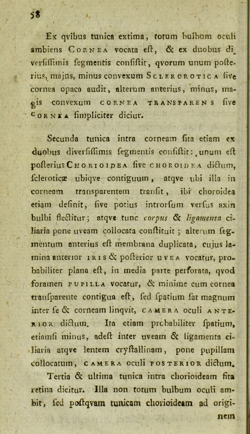 5S I Ex qvibus tunica extima, totum bulbum oculi ambiens Cornea vocata ed, 6c ex duobus di^ verhflimis Tegmentis confidit, qvorum unum pofte. rius, majus, minus convexum Scleror otica five cornea opaca audit, alterum anterius, minus, ma- gis convexum cornea trans parens (ive * e o r n i a (impliciter diciur. Secunda tunica intra corneam (ita etiam ex duobus diverfiflimis Tegmentis confidit: t unum ed poflerius Cii o ri o i dea live choroidea dictum, fcleroticae ubiqve contiguum, arqve ubi illa in corneam transparentem tranfit , ibi choroidea etiam definit, (ive potius introrfum verfus axin bulbi flectitur; atqve tunc corpus <5c ligatnemn ci- liaria pone uveam coiiocata condituit ; alterum Teg- mentum anterius ed membrana duplicata, cujus la- mina anterior i r i s & podericr u v e a vocatur, pro- babiliter plana ed, in media parte perforata, qvod foramen pupilla vocatur, & minime cum cornea tranTparente contigua ed, Ted fpatium Tat magnum inter Te & corneam linqvit, camera oculi ante- rior dictum. Ira etiam prehabiliter Tpatium, etiamfi minus, aded inter uveam <5t ligamenta ci- liaria atqve lentem crydallinam, pone pupillam collocatum, camera oculi posterior dictum*, Tertia ultima tunica intra chorioideam fita retina dicitur. Illa non totum bulbum oculi am- bit, Ted poltqvam tumeam chorioideam ad origi- nem