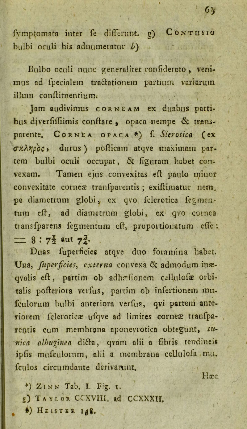 fymptomata inter fe differunt, g) Contusio bulbi oculi his adnumeratur h) Eulbo oculi nunc generaliter confiderato , veni- mus ad fpecialem tractationem partium variarum illum conftitnentium. Jam audivimus corneam ex duabus parti- bus diverfifliimis conflare , opaca nempe <5t trans- parente. Cornea opaca*) f. Sler otica (ex <TKtypos» durus) poflicam atqve maximam par- tem bulbi oculi occupat, Ck figuram habet con- vexam. Tamen ejus convexitas eft paulo minor convexitate corneae tranfparentis; exiftimatur nem. pe diametrum globi, ex qvo fclerotica fegmen- tum efl, ad diametrum globi, ex qvo cornea tiansfparens fegmentum efl, proportionatum eiTe:  8 1 ««t ?i’ Duas fuperficies atqve duo foramina habet. Una, fuperficies, externa convexa & admodum inae- qvolis efl:, partim ob adhrrfionem celluiofiae orbi- talis pofteriora verfus, partim ob infertionem mu. fculorum bulbi anteriora verfus, qvi partem ante- riorem fcleroticae ufqve ad limites corneae tranfpa- rentis cum membrana aponevrotica obtegunt, tu- nica albuginea dicfa, qvam alii a fibris tendineis ipfis mufculornm, alii a membrana cellulofa mu. fculos circumdante derivaixmt. Haec *) Zinn Tab. I. Fig. i. g) Taylor CCXVUI, ad CCXXXII,