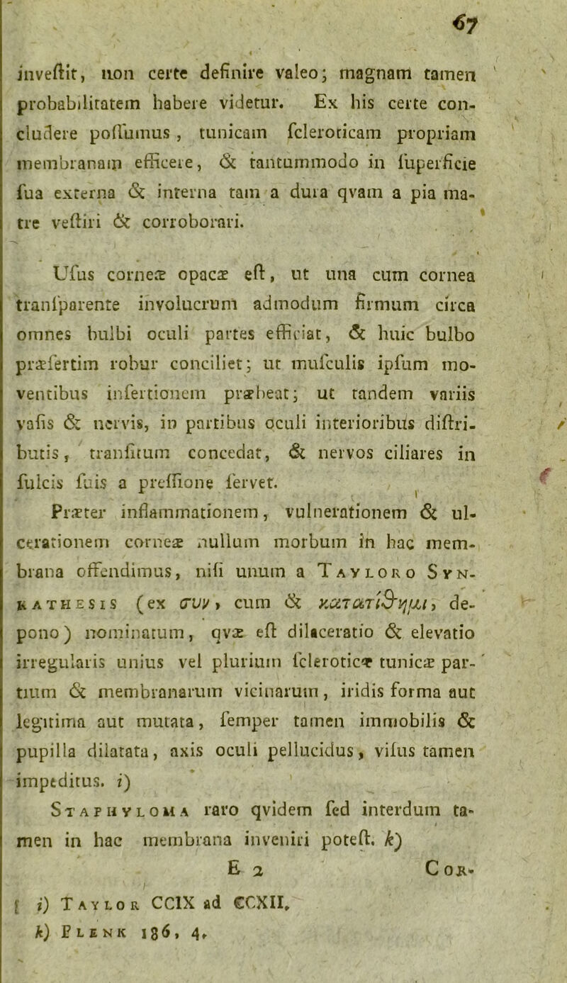 *>7 jnveftit, non certe definire valeo; magnam tamen probabilitatem habere videtur. Ex his certe con- cludere portumus , tunicam fcleroticam propriam membranam efficere, <St tantummodo in iiiperficie fua externa <St interna tam a duia qvain a pia ma- tre veftiri & corroborari. Ufus cornete opacae ert, ut una cum cornea tranlporente involucrum admodum firmum circa omnes bulbi oculi partes efficiat, & huic bulbo praelertim robur conciliet; ut mufculis ipfum mo- ventibus infertionem prubeat; ut tandem variis vafis & nervis, in partibus oculi interioribus dirtri- butis, tranfitum concedat, <& nervos ciliares in fulcis fuis a preffione fervet. Praeter inflammationem, vulnerationem <3t ul- cerationem corneae nullum morbum in hac mem- brana offendimus, nili unum a Tavloro Svn- hathe.sis (ex cvv > cum KUTaTt&tjfJU, de- pono) nominatum, uvae ert dilaceratio <St elevatio irregularis unius vel plurium fcleroticT tunicae par- tium <St membranarum vicinarum, iridis forma aut legitima aut mutata, femper tamen immobilis <Sc pupilla dilatata, axis oculi pellucidus, vilus tamen impeditus, i) Staphvloka raro qvidem fed interdum ta- men in hac membrana inveniri poteft. k) [ i) Taylor CC1X ad CCXII, k) JPlenk 136, 4,