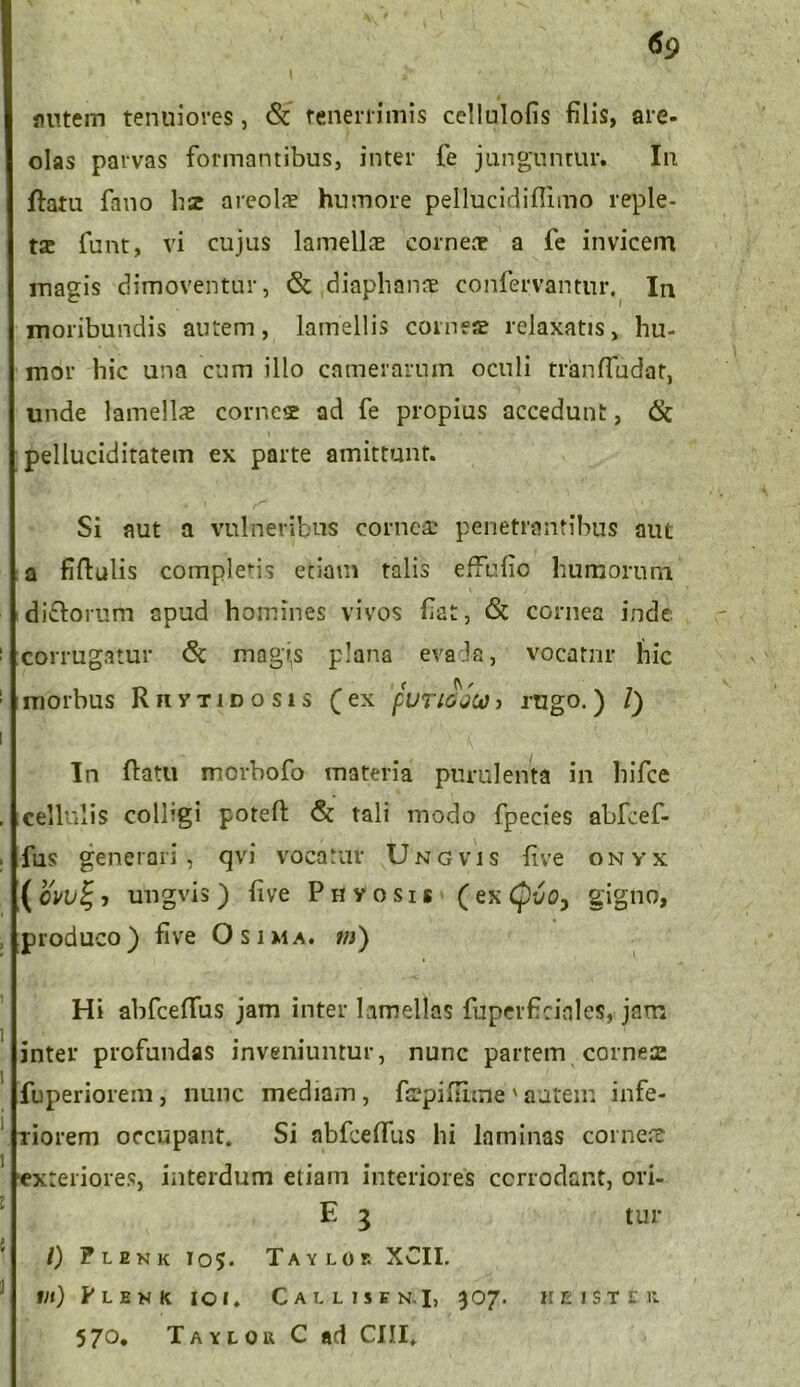 flutem tenuiores, & tenerrimis cellulofis filis, are- olas parvas formantibus, inter fe junguntur. In ftatu fano hse a reo Is humore pellucidiflimo reple- tse funt, vi cujus lamells corneae a fe invicem magis dimoventur, & diaphan® confervantur. In moribundis autem, lamellis comes relaxatis, hu- mor hic una cum illo camerarum oculi tranffudat, unde lamellae corne® ad fe propius accedunt, 6t pelluciditatem ex parte amittunt. Si aut a vulneribus cornea? penetrantibus aut a fiftulis completis etiam talis effufio humorum di&orum apud homines vivos fiat, & cornea inde corrugatur <5t mag»s plana e vada, vocatur hic morbus Rfivtid os i s (ex puTidQUi j rugo.) /) In flatu morbofo materia purulenta in hifce cellulis colhgi potefi; & tali modo fpecies abfcef- fus generari, qvi vocatur Ungvis live onyx ( cvul; j ungvis ) five Phvosis (ex Cpvo, gigno, produco) five Osima. tn) Hi abfceflus jam inter lamellas fuperficinles, jam inter profundas inveniuntur, nunc partem corne® fuperiorem, nunc mediam, firpifiime vautem infe- riorem occupant. Si abfceffus hi laminas corne® exteriores, interdum etiam interiores corrodant, ori- E 3 tur l) Flekk 105. Tayloe XCII. Iit) PLEN K IO». CaLLISEN.I, 307. WEIS.TEK 570, Taylok C ad CIII.