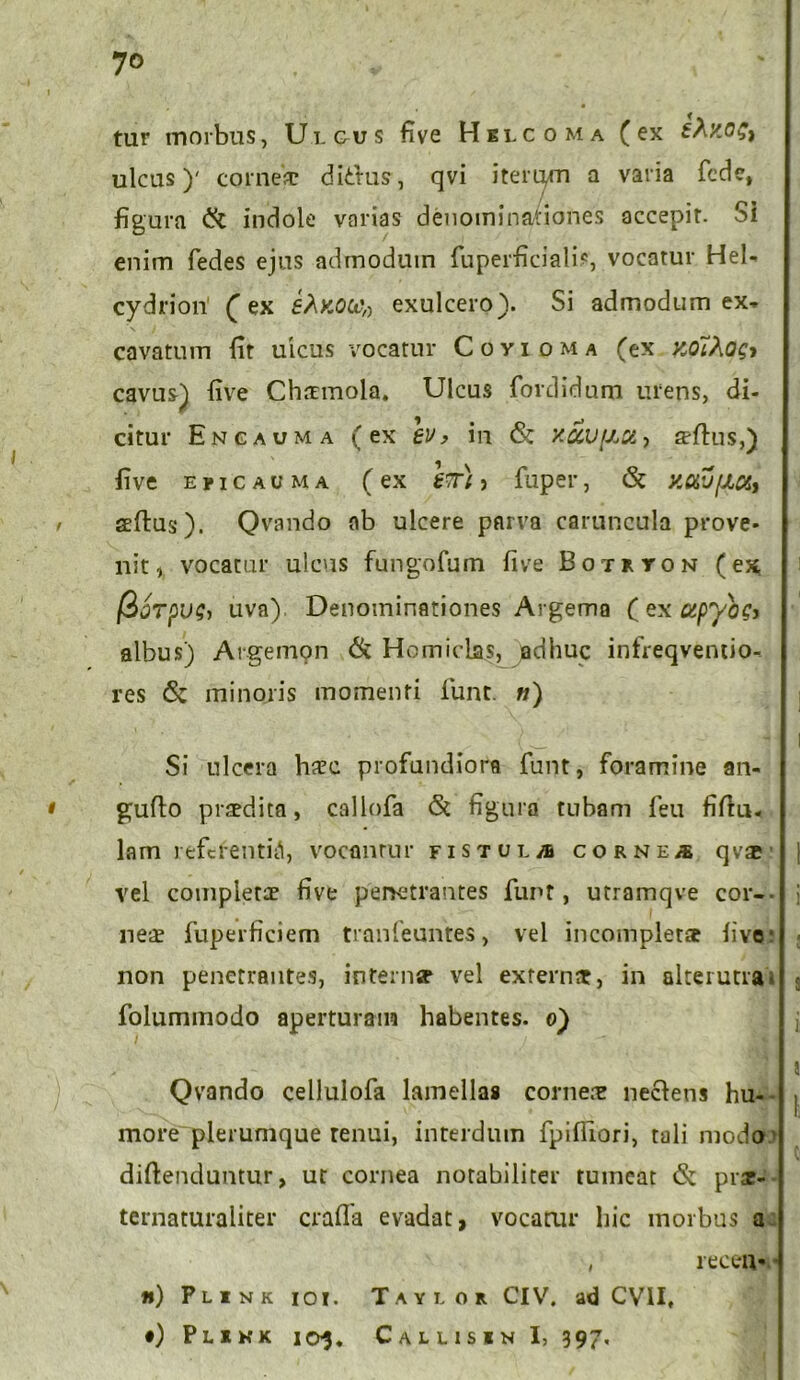 7° tur morbus, Uigus five Hilcoma (ex tXy.o^ ulcus)' corne* dithis, qvi iterqm a varia fcde, figura & indole varias denominationes accepit. Si enim fedes ejus admodum fuperficiali?, vocatur Hel- cydrion fex ehKOW» exulcero). Si admodum ex- cavatum fit ulcus vocatur Coyioma (ex xothogi cavus)| five Chsnnola. Ulcus fordidum urens, di- citur Encauma (ex ev> in <Sc '/.ccv^a-, s-ftus,) five eucauma (ex Itt) > fuper, & y.ttv/JLct, , seftus). Qvando ab ulcere parva caruncula prove- nit, vocatur ulcus fungofum five Botryon (ex /BjTpu?, uva) Denominationes Argema ( ex upyogj albus) Argemon & Homiclas, jadhuc infreqventio- res & minoris momenti funt. «) Si ulcera h*c profundiora funt, foramine an- • gufto praedita, callofa St figura tubam feu filio- lam referentia, vocanrur fistula cornea qvae vel completae five penetrantes funt, utramqve cor-- ne* fuperficiem tranfeuntes, vel incompletae live non penetrantes, internae vel extern*, in alterutra- folummodo aperturam habentes, o) Qvando cellulofa lamellas corne* neclens hu- more plerumque tenui, interdum fpiffiori, tali modo diftenduntur, ut cornea notabiliter tumeat St prae- ternaturaliter crafla evadat, vocatur hic morbus a ( recea- n) Plink ioi. Taylor CIV. ad CVII,