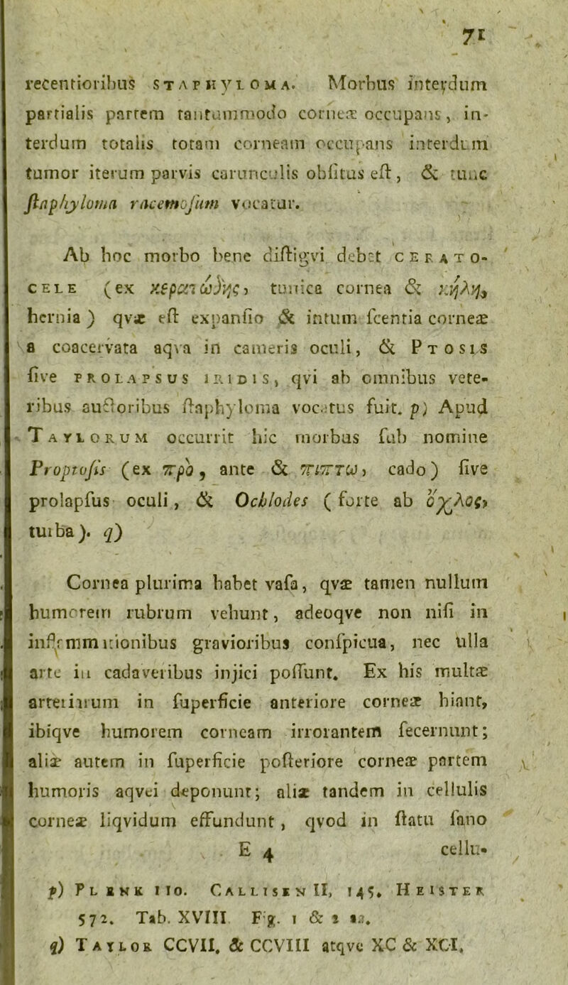 7* recentioribus s t a p ii y l o u a. Morbus interdum partialis parrem tantummodo cornea: occupans, in- terdum totniis totam corneam occupans interdum tumor iterum parvis carunculis oblitus eft, & tunc Jinp/ryloma r acernofum vocatur. Ab hoc morbo bene diftigvi debet cefato* cele (ex xepui cobw > tunica cornea tk KVjhv}9 hernia ) qvie tft expanfio & intum fcentia corneae a coacervata aqva in cameris oculi, 6c Ptosis five prolapsus i iu d i s , qvi ab omnibus vete- ribus auiioribus flaph) loma vocitus fuit, p) Apud Taylokum occurrit hic morbus fub nomine Proptvfis (ex 7rpo, ante & 7Ti7r.TW> cado) live prolapfus oculi, & Ochlodes ( forte ab CfcAost tuiba). q) Cornea plurima habet vafa, qvae tamen nullum humorem rubrum vehunt, adeoqve non nifi in infpnim itionibus gravioribus confpicua, nec ulla arte iu cadaveribus injici poliunt. Ex his multse arteriarum in fuperficie anteriore come& hiant, ibiqve humorem corneam irrorantem fecernunt; aliae autem in fuperficie pofleriore corneae partem humoris aqvci deponunt; aliae tandem in cellulis ‘ \ corneae liqvidum effundunt, qvod in flatu fano E 4 cellu* p) Flikk ii o. Callis* v II, 145* Heister 572. Tab. XVIII Fx 1 & i aa. q) Tatlor CCVII. &CCVIII atqve XC & XOI.