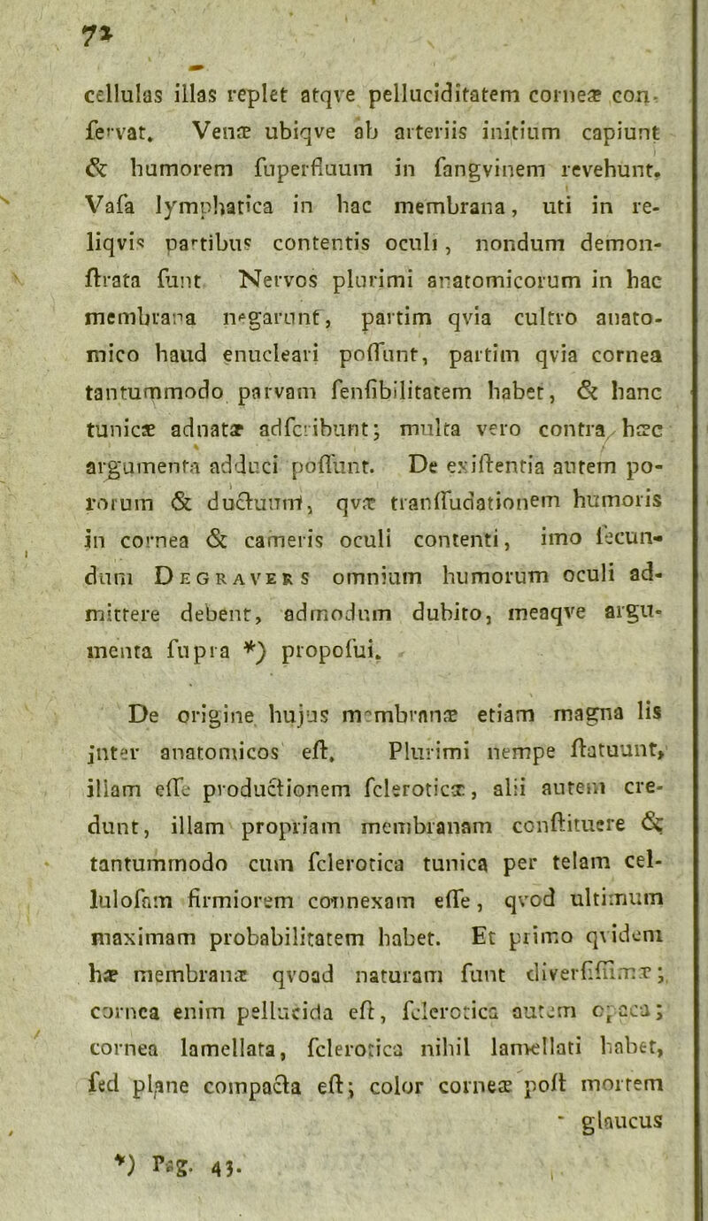 7* cellulas illas replet atqve pelluciditatem comes con fervat. Vens ubiqve ab arteriis initium capiunt humorem fuperfluum in fangvinem revehunt. Vafa lymphatica in hac membrana, uti in re- liqvi« partibus contentis oculi, nondum demon- flrata funt Nervos plurimi anatomicorum in hac membrana negarunt, partim qvia cultro anato- mico haud enucleari potiunt, partim qvia cornea tantummodo parvam fenhbilitatem habet, & hanc tunics adnats adfci ibunt; multa vero contra hsc argumenta adduci poliunt. De exiftentia aurem po- rorum & ductunrrt, qvs tranlfudationem humoris in cornea <Sc cameris oculi contenti, imo lecurN dum Degraver s omnium humorum oculi ad- mittere debent, admodum dubito, meaqve argu- menta fupra *) propolin. De origine hujus lrrmbvnns etiam magna lis jnter anatomicos eft, Plurimi nempe flatuunt, iliam elli productionem fcleroticcr, alii autem cre- dunt, illam propriam membranam conftituere <$;; tantummodo cum fclerotica tunica per telam cel- lulofam firmiorem connexam eflfe, qvcd ultimum maximam probabilitatem habet. Et primo qvidem hx membrana: qvoad naturam funt diverfilums cornea enim pellucida eft, fclerotica autem c;cca; cornea lamellata, fclerotica nihil lamellati habet, lecl pl/ine compacta eft; color comes polt mortem * glaucus *) 43.