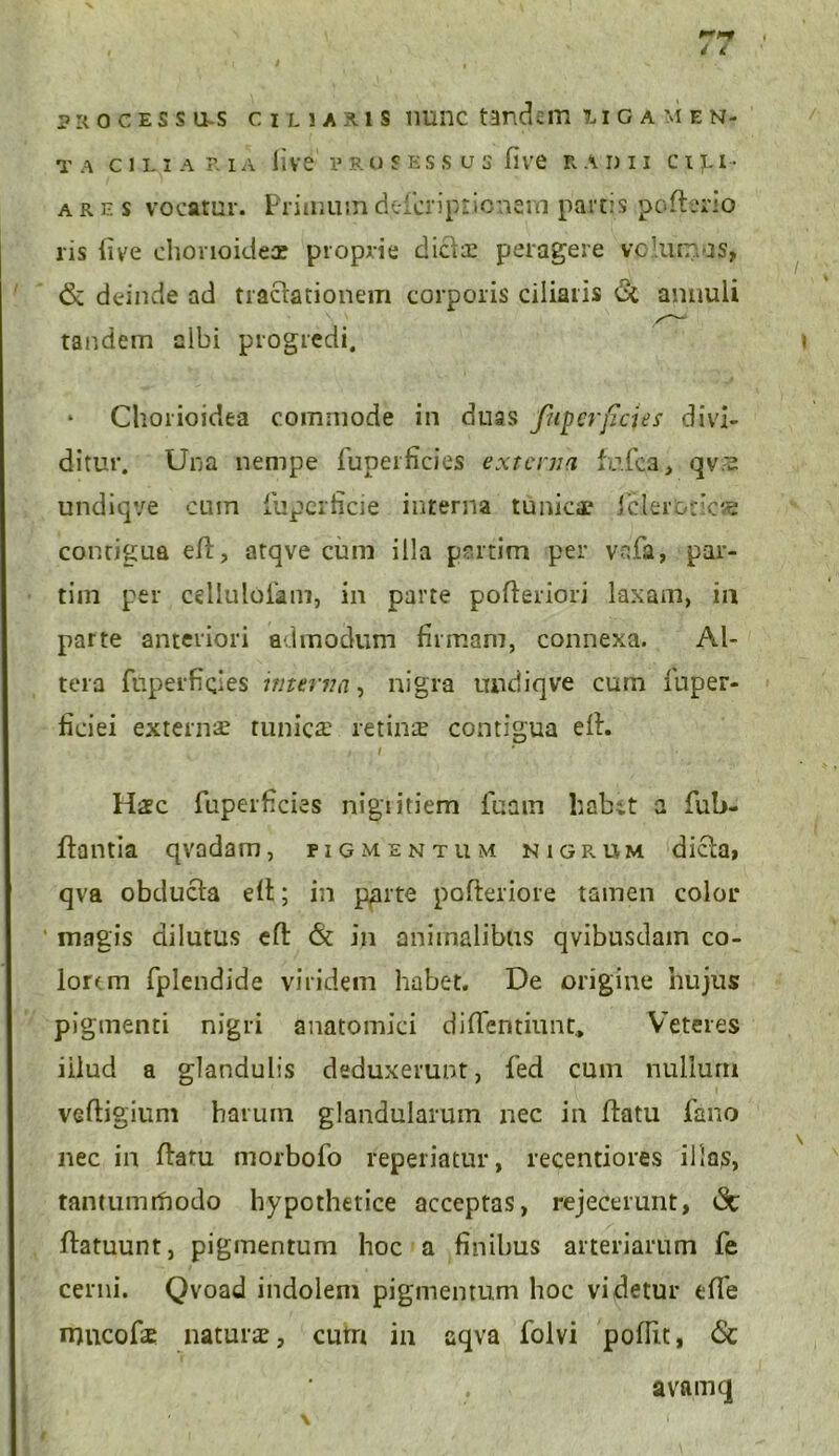 i t psocessu-s ciuaxis nunc tandem 7. i g a m e n- T A CILIARIA live V R O S ES S U S five K ADII C I f.1' ares vocatur. Priimiindefcriprionem partis poftecio ris ii ve chorioidea? proprie dicis peragere volumus, & deinde ad tractationem corporis ciliaris <2i annuli tandem albi progredi. Chorioidea commode in duas fuperficies divi- ditur. Una nempe fuperficies externa fufea, qvre undiqve cum fuperficie interna tunicae icler&ticse contigua eft, atave cum illa pertim per vnfa, par- tiin per celluloiam, in parte pofteriori laxam, in parte anteriori admodum firmam, connexa. Al- tera fuperficies interna, nigra undiqve cum fuper- ficiei externae tunica? retina? contigua eft. « / Haec fuperficies nigritiem fuain habet a fub- Itantia qvadam, pigmentum nigrum dicta, qva obducta eft; in pprte pofleriore tamen color magis dilutus eft & in animalibus qvibusdam co- lorem fplendide viridem habet. De origine hujus pigmenti nigri anatomici diffentiunt, Veteres iilud a glandulis deduxerunt, fed cum nullum veftigium harum glandularum nec in ftatu fano nec in ftaru morbofo reperiatur, recentiores illos, tantumifiodo hypothetice acceptas, rejecerunt, tSc ftatuunt, pigmentum hoc a finibus arteriarum fe cerni. Qvoad indolem pigmentum hoc videtur tffe mucofe naturae, cutri in aqva folvi pofiit, <5c avamq