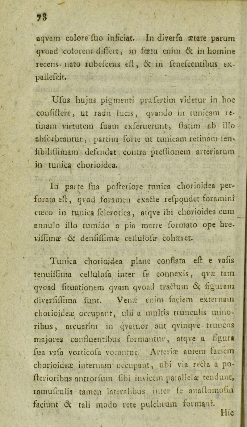 aqvam colore ftio inficiat. In diverfa state parum qvoad colorem differt, in fcetu enim & in homine recens nato rubefeens eff, 6c m leneleentibus ex- paliefcir. Ufus hujus pigmenti prafertim videtur in hoc confiffere, ut radii lucis, qvondo in tunicam ie- tinam virtutein fuam exfcruerunt, rtatim cb illo abforbeantur, parti ni forte ut tunicam retinam fien* fjbihllimam defendat. contra preffionein arteriarum in tunica chorioidea. In parte fua pofceriore tunica chorioidea per- forata eft, qvod foramen exacte refpqndet foramini cccco in tunica fcierotica, atqve ibi chorioidea cum a imulo illo tumido a pio matre formato ope bre. vjffims 6c denfiflims cellulofs colmet. Tunica chorioidea plane conflata eft e valis tenuifluna cellulofa inter fe connexis, qvs tam qvoad lunationem qvam qvoad tractum & figuram ciiveififfima funt. Vcns enim faciem externam chorioidea’ occupant, ubi a inultis trunculis mino- ribus, arcuatim in qvacnor aut qvinqve truncos majores confluentibus formantur, atqve a figura fua vofa vorticofa vocantur. Arteris autem laciem chorioidea: internam occupant, ubi v-a refla a po- fferioribus antiorfum libi invicem pa:alicis tendunt, rnmufculis tamen lateralibus inter le ar.aff amoliti faciunt 6c tali modo rete pulchrum forma it. Hic