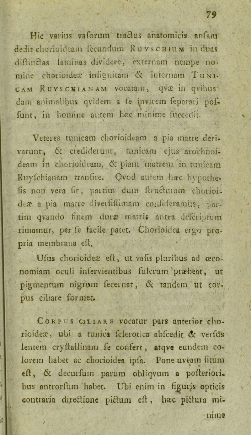 Hic varius vaforum traftus anatomicis anfam dedit chorioideam fecundum Rcyschium in duas diftinctas laminas dividere, externam nempe no- mine chorioidea - inlignitam & internam Tuni- cam Ruvschi a n a m vocatam , qvae in qvibus * dam animal bns qvidem a ic invicem feparaii pof- funt, in homine autem hoc minime fuccedit. \ Veteres tunicam chorioideam a pia matre deri- varunt, & ciediderunt, tunicam ejus arochnoi- / | » ' \ » deam m chorioideam, 6: piam matrem in tunicam Ruyfchianarn tranlire. Qvod aurem here hypothe- lis non vera iit, partim dum fbuctnram chorioi- deae a pia matre cliveditrunam cot Jideramus, par- tim qvando hnem durae matris antea deTcriptum rimamur, per Te facile patet, Chorioidea ergo pro- pria inembtana efl. Ufus chorioideae eft, ut va(is pluribus ad ceco- nomiam oculi inlerviemibus tulcrum praebeat, ut pigmentum nigrum feceinat, <3c tandem ut cor- pus cibare formet. I ii . Corpus ciliare vocatur pars anterior cho- rioidea, ubi a tunica fclerotica abfcedit & veifus lentem cryltallinarn fe confert, atqve eundem co- lorem habet ac chorioidea ipfa. Pone uveain fitum eft, & decurfuin parum ohliqvum a pofteriori. bus antrorfum habet. Ubi enim in fj^urjs opticis contraria directione pictum efl, haec pictura mi- / mine