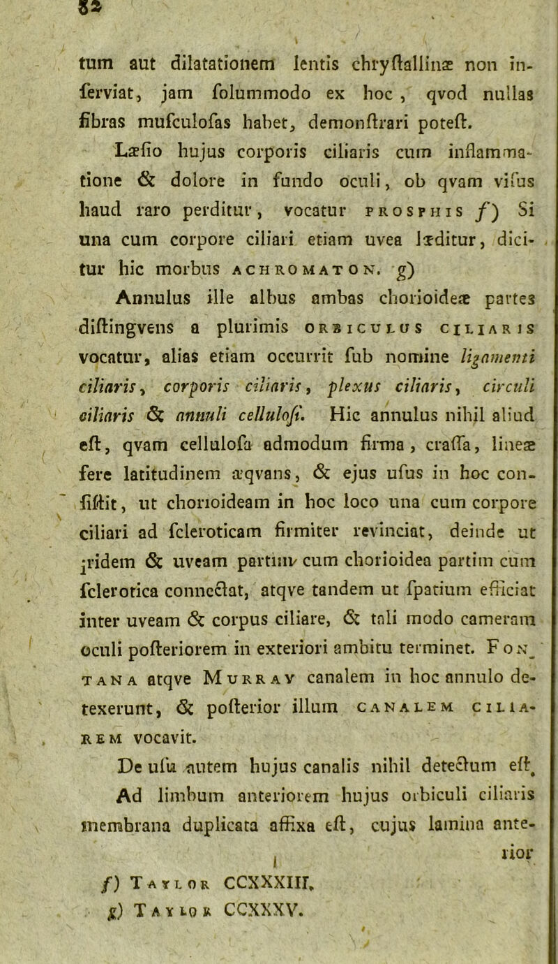 tum aut dilatationem lentis chryftallinae non in- ferviat, jam folummodo ex hoc , qvod nullas fibras mufculofas habet, demonftrari poteft. Laelio hujus corporis ciliaris cum inflamma- tione & dolore in fundo oculi, ob qvam vifus haud raro perditur, vocatur prosfhis /) Si una cum corpore ciliari etiam uvea Ixditur, dici- tur hic morbus achromaton, g) Annulus ille albus ambas chorioideae parte3 diftingvens a plurimis orbiculus ciliaris vocatur, alias etiam occurrit fub nomine ligamenti ciliaris, corporis ciliaris, plexus ciliaris, circuli ciliaris <§: annuli cellulofi. Hic annulus nihil aliud eft, qvam cellulofa admodum firma, crafla, lineae fere latitudinem aqvans, & ejus ufus in hoc con- fiflit, ut chorioideam in hoc loco una cum corpore ciliari ad fcleroticam firmiter revinciat, deinde ut jridem & uveam partmv cum chorioidea partim cum fclerotica conncclat, atqve tandem ut fpatium efficiat inter uveam & corpus ciliare, & tali modo cameram oculi pofteriorem in exteriori ambitu terminet. Fon_ tana atqve Murray canalem in hoc annulo de- texerunt , pofterior illum canalem cilia- rem vocavit. De ufu alitem hujus canalis nihil detecfum eff^ Ad limbum anteriorem hujus orbiculi ciliaris membrana duplicata affixa eft, cujus lamina ante- ( lior /) Tauor CCXXXIIL g) T a y 10 R CCXXXV.