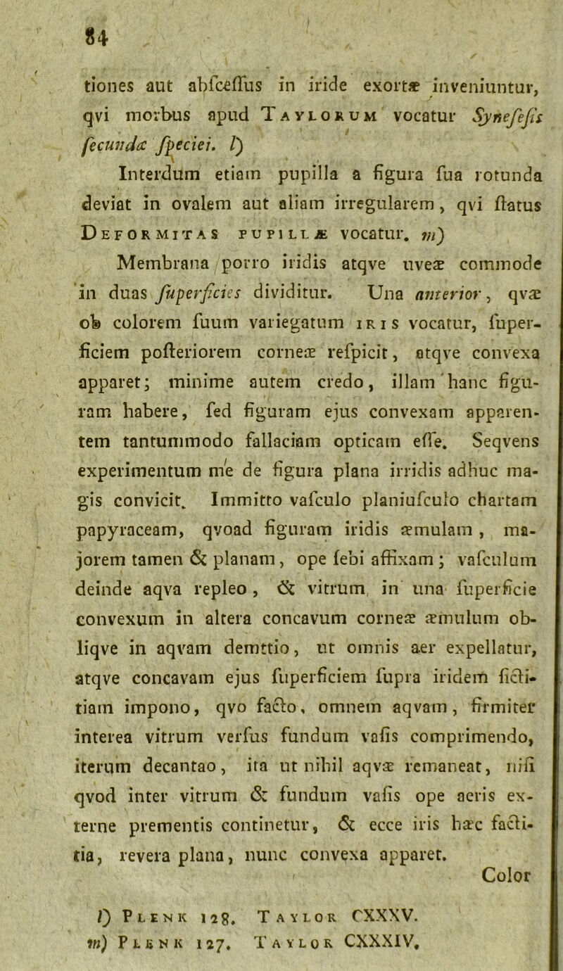 tiones aut abfceflus in iride exortae inveniuntur, qvi morbus apud Taylorum vocatur SyAefefu fecunda fpeciei. /) Interdum etiam pupilla a figura fua rotunda deviat in ovalem aut aliam irregularem, qvi datus Deformitas pupilljk vocatur, m) Membrana porro iridis atqve uves commode in duas fuperficies dividitur. Una anterior, qvs ob colorem fuum variegatum iris vocatur, fuper- ficiem pofteriorem corneae refpicit, atqve convexa apparet; minime autem credo, illam hanc figu- ram habere, fed figuram ejus convexam apparen- tem tantummodo fallaciam opticam efie. Seqvens experimentum me de figura plana irridis adhuc ma- gis convicit^ Immitto vafculo planiufculo chartam papyraceam, qvoad figuram iridis semulam , ma- jorem tamen & planam, ope febi affixam ; vafculum deinde aqva repleo, (k vitrum in una fuperficie convexum in altera concavum corneae smulum ob- liqve in aqvam demttio, ut omnis aer expellatur, atqve concavam ejus fuperficiem fupra iridem ficli- tiain impono, qvo fa&o, omnem aqvam, firmiter interea vitrum verfus fundum vofis comprimendo, iterum decantao, ira ut nihil aqvs remaneat, nili qvod inter vitrum & fundum vafis ope aeris ex- terne prementis continetur, 6t ecce iris hsc facli- tia, revera plana, nunc convexa apparet. Color Plenk iig. Taylor CXXXV. jb) Plbnk i 27. Taylor CXXXIV,