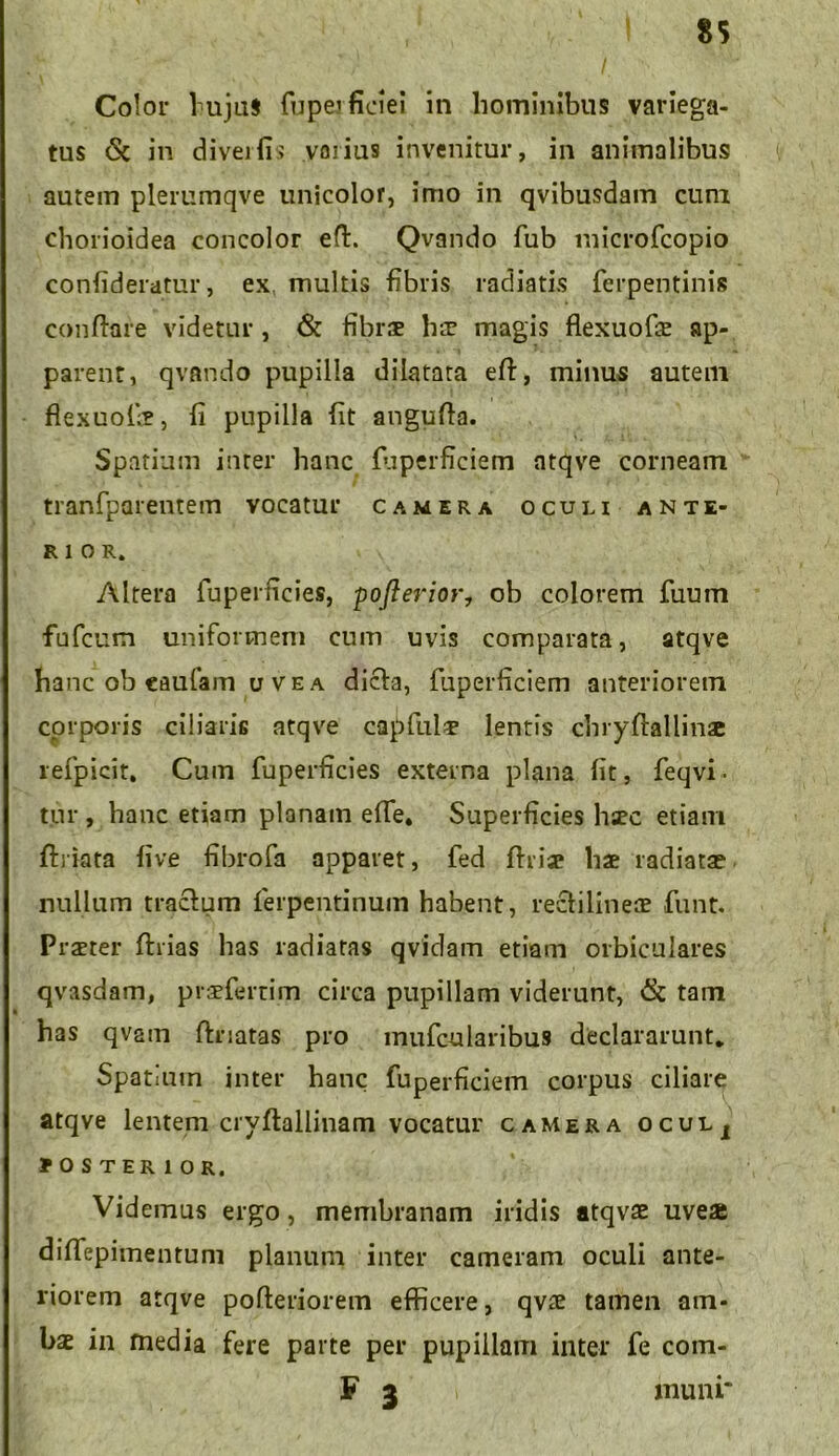 Color lujuS fuperficiei in hominibus variega- tus & in divertis varius invenitur, in animalibus autem plerumqve unicolor, imo in qvibusdam cum chorioidea concolor eft. Qvando fub microfcopio confideratur, ex multis fibris radiatis ferpentinis conflare videtur , & fibrae Ilt magis flexuofae ap- parent, qvando pupilla dilatata eft, minus autem flexuofi?, fi pupilla fit angufla. Spatium inter hanc fuperficiem atqve corneam tranfparentem vocatur camera oculi ante- rior. Altera fuperficies, pofterior7 ob colorem fuum fnfcum uniformem cum uvis comparata, atqve hanc ob caufam u ve a dicfa, fuperficiem anteriorem corporis ciliaris atqve capfula? lentis chryftflllinx refpicit. Cum fuperficies externa plana fit, feqvi- tur , hanc etiam planam efie* Superficies hsec etiam flriata five fibrofa apparet, fed fhia? hae radiata? nullum tracfum ferpentinum habent, recfilineae funt. Praeter flrias has radiatas qvidam etiam orbiculares qvasdam, praeferam circa pupillam viderunt, & tam has qvam flnatas pro mufcularibus declararunt. Spatium inter hanc fuperficiem corpus ciliare atqve lentem cryftallinam vocatur camera ocuij BOS TER 1 OR, Videmus ergo , membranam iridis atqvae uveae diffepimentuni planum inter cameram oculi ante- riorem atqve pofleriorem efficere, qvae tamen am- bae in media fere parte per pupillam inter fe com- F 3 muni