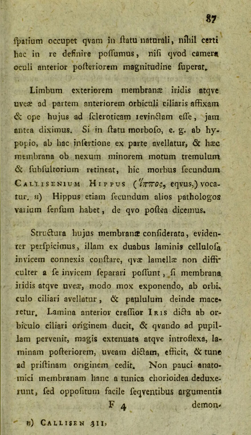 fpatium occupet qvam in flatu naturali, nihil certi hac in re definire poflumus, nifi qvod camera oculi anterior pofteriorem magnitudine fuperat. Limbum exteriorem membrans iridis atqve uve# ad partem anteriorem orbiculi ciliaris affixam <Sc ope hujus ad fcleroticam levinftam effe, jam ant<a diximus. Si in flatu morbofo, e. g. ab hy- popio, ab hac infertione ex parte avellatur, <St h#c membrana ob nexum minorem motum tremulum & fubrultorium retineat, bic morbus fecundum Caliisenium H i p p u s ('lirrroeqvus,) voca- tur. n) Hippus etiam fecundum alios pathologos varium fenfum habet, de qvo poftea dicemus. Struftura hujus membrani confiderata, eviden- ter perfpicimus, illam ex duabus laminis cellulofa invicem connexis conflare, qvae lamellae non diffi' culter a fe invicem feparari poffunt, fi membrana iridis atqve uvea?, modo mox exponendo, ab orbi, culo ciliari avellatur, & paululum deinde mace» retur, Lamina anterior craffior Iris dicla ab or- biculo ciliari originem ducit, Sc qvando ad pupil- lam pervenit, magis extenuata atqve introflexa, la- minam pofleriorem, uveam diclam, efficit, <& tunc ad priflinam originem cedit. Non pauci anato- mici membranam hanc a tunica chorioidea deduxe- runt, fed oppofitum facile feqventibus argumentis F 4 demon* w) Callisen 4i i,