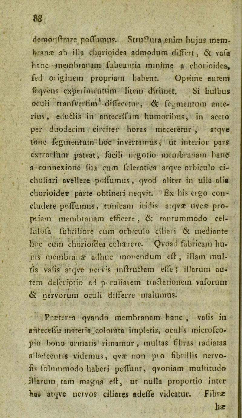 demonftrare pofTumiic. Stratura enim hujus mem- brana ab illa chqrigidea admodum differt, & vafa hanc membranam fubeunria minime a chorioidea, fed originem propriam habent. Optime autem feqvens expeiimentum litem dirimet. Si bulbus oculi tranfVerfim1 diffecetur, <8t fegmentuin ante- rius, edu&is in anteceffam humoribus, in aceto per duodecim circiter horas maceretur , atqve tunc fegmentum hoc invertamus, ut interior pars extroiTum pateat, facili negotio membranam hanc a connexione fua cum fclerotica arqve orbiculo ci- choliari avellere poffumus, (jvod aliter in ulla alia chorioide.T parte obtineri neqvit. Ex his ergo con- cludere poffumus, tunicam iridis atqvse uve# pro- priam membranam efficere- , & tnmummodo cel- lulofa fubnliore cum orb/culo cilia i & mediante hoc cum choriofdea'ccba-i ere. Qvoa;! fabricam hu- jus membva x adhuc monendum efl , illam inul- tis vafis arqve nervis inftru£ham efle; illarum au- tem defcriprio ad p culiaiem tincietionem vaforum nervorum oculi 'differre malumus. Praeterea qvando membranam hanc . vafis in anteceffu materia ,colorata impletis, oculis microfco- pio bono armatis rimamur , multas fibras radiatas affiefcentes videmus, qv# non pro fibrillis nervo- fis folnmmodo haberi poffunt, qvoniam multitudo illarum tam magna eft, ut nulla proportio inter has atqve nervos ciliares adeffe videatur. Fibrse hx