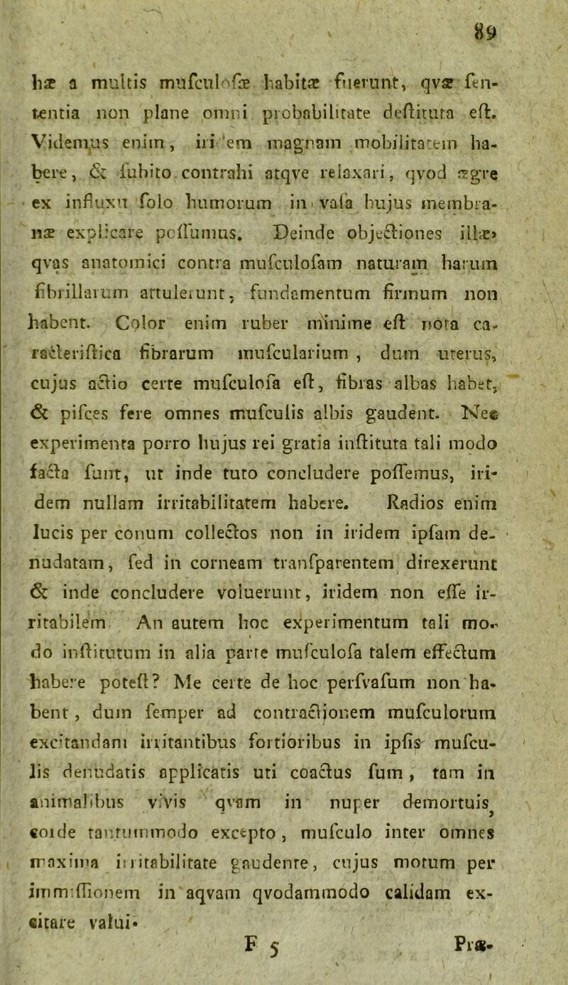 lis a multis milfcul^fs habita: fuerunt, qvs ftli- tantia non plane omni probabilitate deftimra e (i. Videmus enim, iri em magnam mobilitatem ha- bere, <$t iubito. contrahi atqve reiaxari, qvod isgre ex influxu folo humorum in vala hujus membra- nae explicare peflumus. Deinde objectiones ilis» qvas anatomici contra mufculofam naturam harum fibrillarum artukiunt, fundamentum firmum non habent. Color enim ruber minime eft nota ca- rscteriftica fibrarum inufcularium , dum uterus, cujus actio certe mufculofa eft, fibras albas habet, & pifces fere omnes mufculis albis gaudent. Nes experimenta porro hujus rei gratia inftituta tali modo facta funt, ut inde tuto concludere poflfemus, iri- dem nullam irritabilitatem habere. Radios enim lucis per conum collectos non in iridem ipfam de- nudatam, fed in corneam tranfparentem direxerunt inde concludere voluerunt, iridem non efle ir- ritabilem An autem hoc experimentum tali mor i do inftitutum in alia uarre mufculofa talem effectum x habere poteft? Me certe de hoc perfvafum non ha- bent , dum femper ad contractionem mufculorum exc;tandani initantibus fortioribus in ipfis mufcu- lis denudatis applicatis uti coactus fum, tam in animal ibus vivis qvam in nufer demortuis^ coide tantummodo excepto, mufculo inter omnes maxima initabilitate gaudenre, cujus morum per imm.filonem in aqvam qvodammodo calidam ex- citare valui» F 5 Prs- I