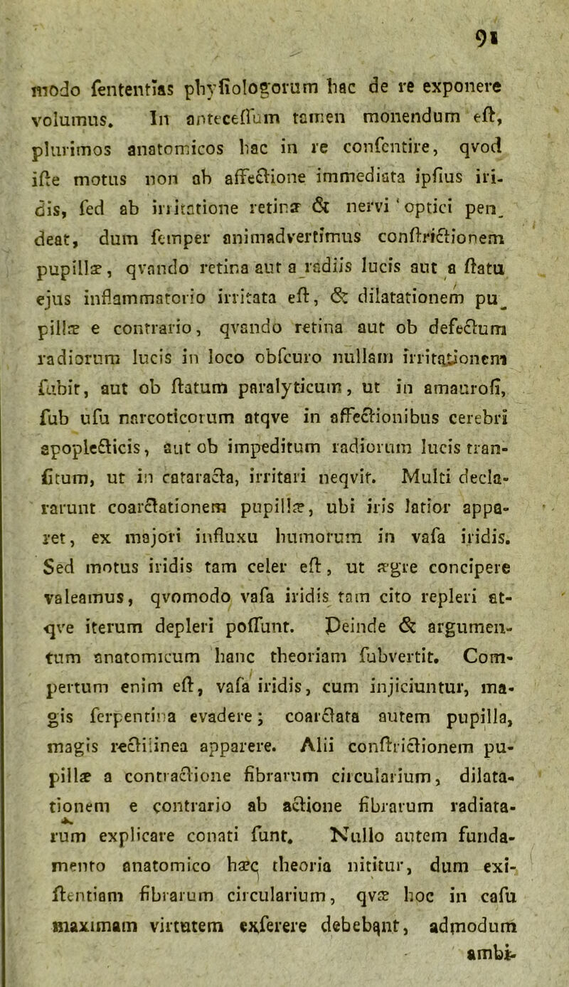 9* modo fententias phyfiologorum liac de re exponere volumus. In anteceflum tamen monendum efl, plurimos anatomicos hac in re confcntire, qvod ifle motus non ab affeclione immediata ipfiius iri- dis, fed ab irritatione retinff & nervi'optici pen^ deat, dum fetnper animadvertimus conflrictionem pupillae, qvando retina aut a radiis lucis aut a flatu ejus inflammatorio irritata efl, 6: dilatationem pu^ pillre e contrario, qvando retina aut ob defectum radiorum lucis in loco obfcuro nullam mitqjtioneni fubit, aut ob flatum paralyticum, ut in amaurofi, fub ufu narcoticorum atqve in affeclionibus cerebri apople&icis, aut ob impeditum radiorum lucis tran- atum, ut in cataracla, irritari neqvif. Multi decla- rarunt coarclationem pnpilh?, ubi iris latior appa- ret, ex majori influxu humorum in vafa iridis. Sed motus iridis tam celer efl, ut aegre concipere valeamus, qvomodo vafa iridis tam cito repleri at- qve iterum depleri pofTunt. Peinde & argumen- tum anatomicum hanc theoriam fubvertit. Com- pertum enim efl, vafa iridis, cum injiciuntur, ma- gis fcrpentina evadere; coarclata autem pupilla, magis reclilinea apparere. Alii conflriclionem pu- pillae a contraclione fibrarum ciicularium, dilata- tionem e contrario ab aclione fibrarum radiata- rum explicare conati funt. Nullo autem funda- mento anatomico haec; theoria nititur, dum exi- flentiani fibrarum circularium, qv£ hoc in cafu maximam virtutem exferere debebant, admodum ambi-