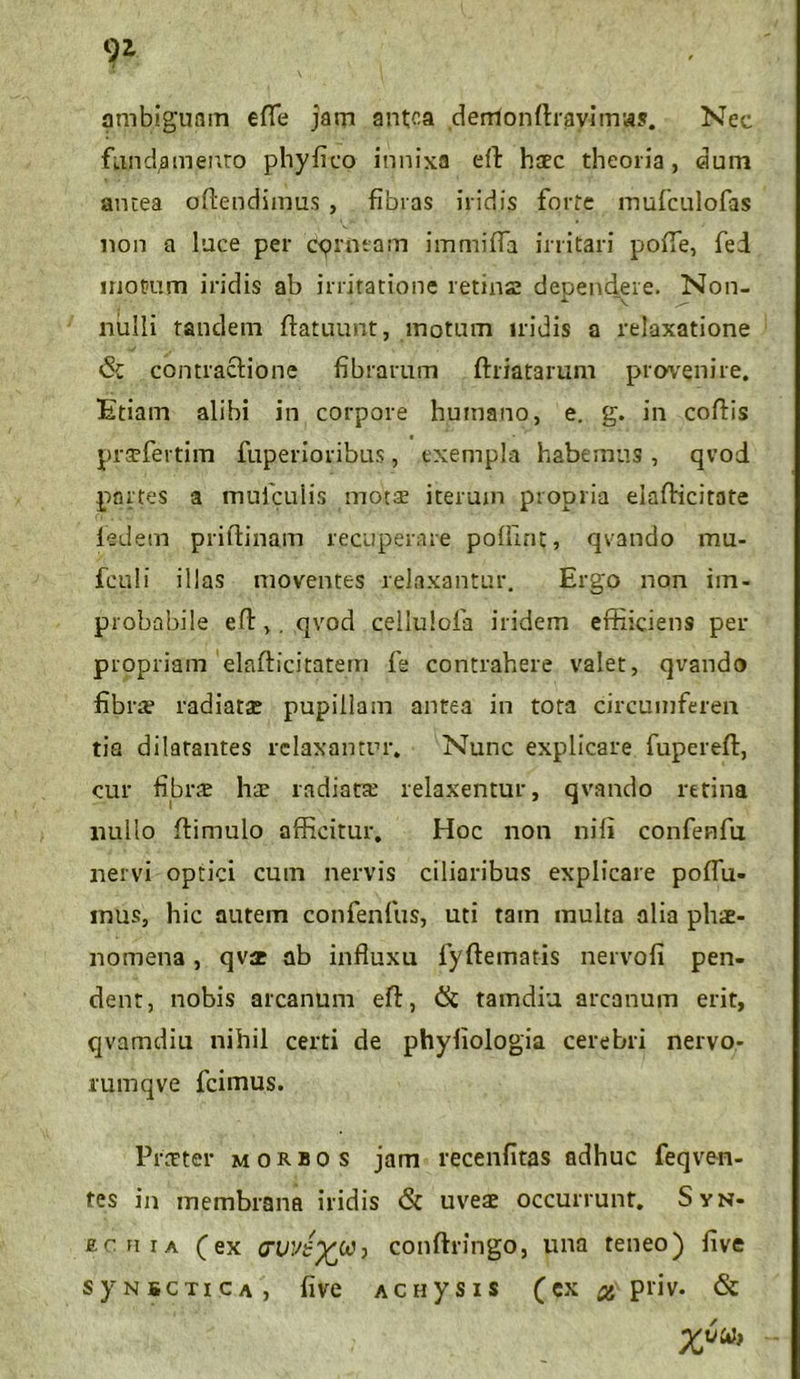 ambiguam eflfe jam antea denionftrayimas. Nec fundamento phyfico innixa eft haec theoria, dum antea offendimus , fibras iridis forte mufculofas non a luce per cprntam immiffa initari pofie, fed motum iridis ab irritatione retina dependere. Non- nulli tandem ffatuunt, motum iridis a relaxatione <Sc contractio ne fibrarum (friatarum provenire. Etiam alibi in corpore humano, e. g. in coftis t pratfertim fuperioribus, exempla habemus, qvod portes a mufculis mofae iterum propria elafficitate ledem priftinam recuperare polline, qvando mu- fculi illas moventes relaxantur. Ergo non im- probabile e ft,. qvod cellulofa iridem effiiciens per propriam elafficitatem fe contrahere valet, qvando fibra? radiata; pupillam antea in tota circumferen tia dilatantes relaxantur. Nunc explicare fupereff, cur fibra; hae radiata? relaxentur, qvando retina nullo ffimulo afficitur. Hoc non nili confenfu nervi optici cum nervis ciliaribus explicare podii- mus, hic autem confenfus, uti tam multa alia phae- nomena , qvae ab influxu fyftematis nervoli pen- dent, nobis arcanum efl, & tamdiu arcanum erit, qvamdiu nihil certi de phyliologia cerebri nervo- rumqve fcimus. Praeter morbos jam recenfitas adhuc feqven- tes in membrana iridis & uveae occurrunt. Syn- ecfiia (ex cvve1)^j conftringo, una teneo) five syNscTiCA, five Acuysis (ex # priv. & X6“>