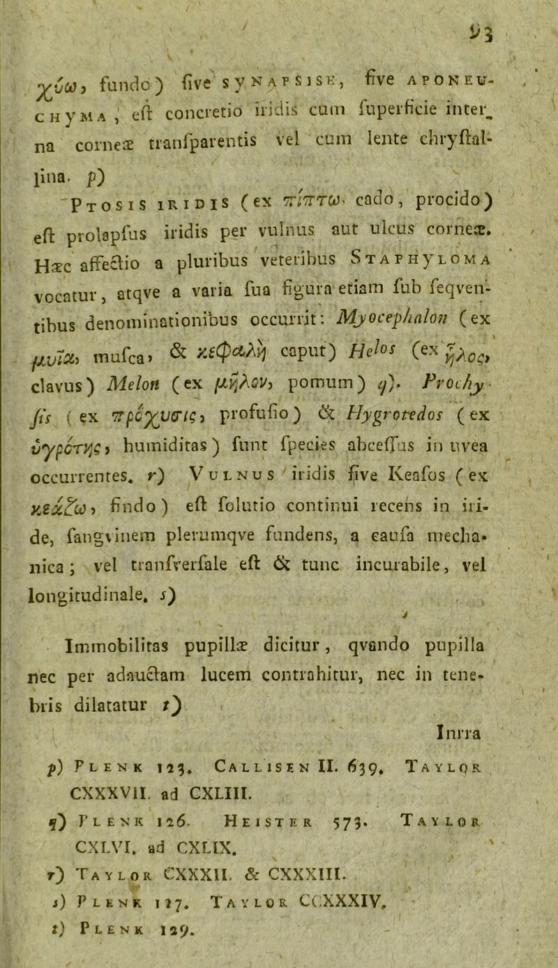 fundo) five svnafSisk, five aponew- chvma, eft concretio iridis cum fuperfieie inter, na corneae tranfparentis vel cum lente chryftal- pna. p) Ptosis iridis (ex tt/ttw. cado, procido) eft prolaplus iridis per vulnus aut ulcus corne». H^c affectio a pluribus veteribus Staphjtloma vocatur, atqve a varia fua figura etiam fub feqven- tibus denominationibus occurrit: Myocepkalon (ex pxTtih mufca. & xe<p«ti} caput) Helos (ex clavus) Melon (ex (l^QV, pomum) ij). Prochy Jis (ex TTpC^JJQ-n;} profufio) & Hygrptedos (ex vypGTVjS i humiditas) funt fpecies abcefjus in uvea occurrentes, r) Vulnus iridis five Keafos (ex X,2z£(i} > findo) eft folutio continui recens in iri- de, fangvinem plerumqve fundens, a eaufa mecha- nica ; vel tranfverfale eft & tunc incurabile, vel longitudinale, r) y Immobilitas pupillce dicitur, qvando pupilla nec per adauciam lucem contrahitur, nec in tene- bris dilatatur r) Inrra p) Flemk 113. Ca l l i s e n II. 639. Taylqr CXXXV1I. ad CXLIIl. 5) Fle nk 116- Heister 573. Taylor CXLVI. ad CXLIX. r) Taylor CXXX1I. & CXXXIII. j) Plenk 117. Taylor C( XXXIV.