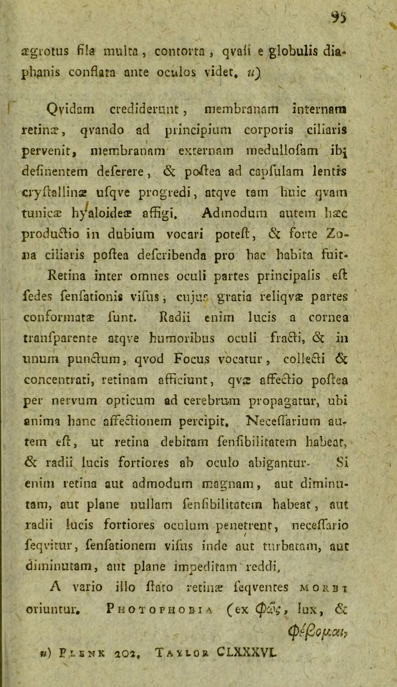 atgrotus fila multa, contorta , qvali e globulis dia* plipnis conflata ante oculos videt, u) Qvidatn crediderunt, membranam internam retine?, qvando ad principium corporis ciliaris pervenit, membranam externam medullofam ibj delinentem deferere, & poffea ad capfulam lentrs cryflallinss ufqve progredi, atqve tam huic qvam tunicae h^aloides affigi. Admodum autem liate productio in dubium vocari poteft, & forte Zo- na ciliaris poflea deferibenda pro hac habita fuit* Retina inter omnes oculi partes principalis efl: fedes fenfationis vifus, cujus gratia reiiqvae partes conformatae funt. Radii enim lucis a cornea tranfparente atqve humoribus oculi fracti, <3t in unum punctum, qvod Focus vocatur, coilecti 6c concentrati, retinam afficiunt, qves affectio poffea per nervum opticum ad cerebrum propagatur, ubi anima hanc affectionem percipit, Neceflarium au- tem eff, ut retina debitam fenfibiiitarem habear, & radii lucis fortiores ab oculo abigantur- Si enim retina aut admodum magnam, aut diminu- tam, aut plane nullam fenfibilitatem habeat, aut radii lucis fortiores oculum penetrent, neeeffario feqvitur, fenfationem vifus inde aut turbatam, aut diminutam, aut plane impeditam reddi, A vario illo flato retina; feqvenres morbi oriuntur. Photophobia (ex (p£$, lux, & (pfj2oflC4h «) Pr-ENK 302, Tahor CLXXXVL