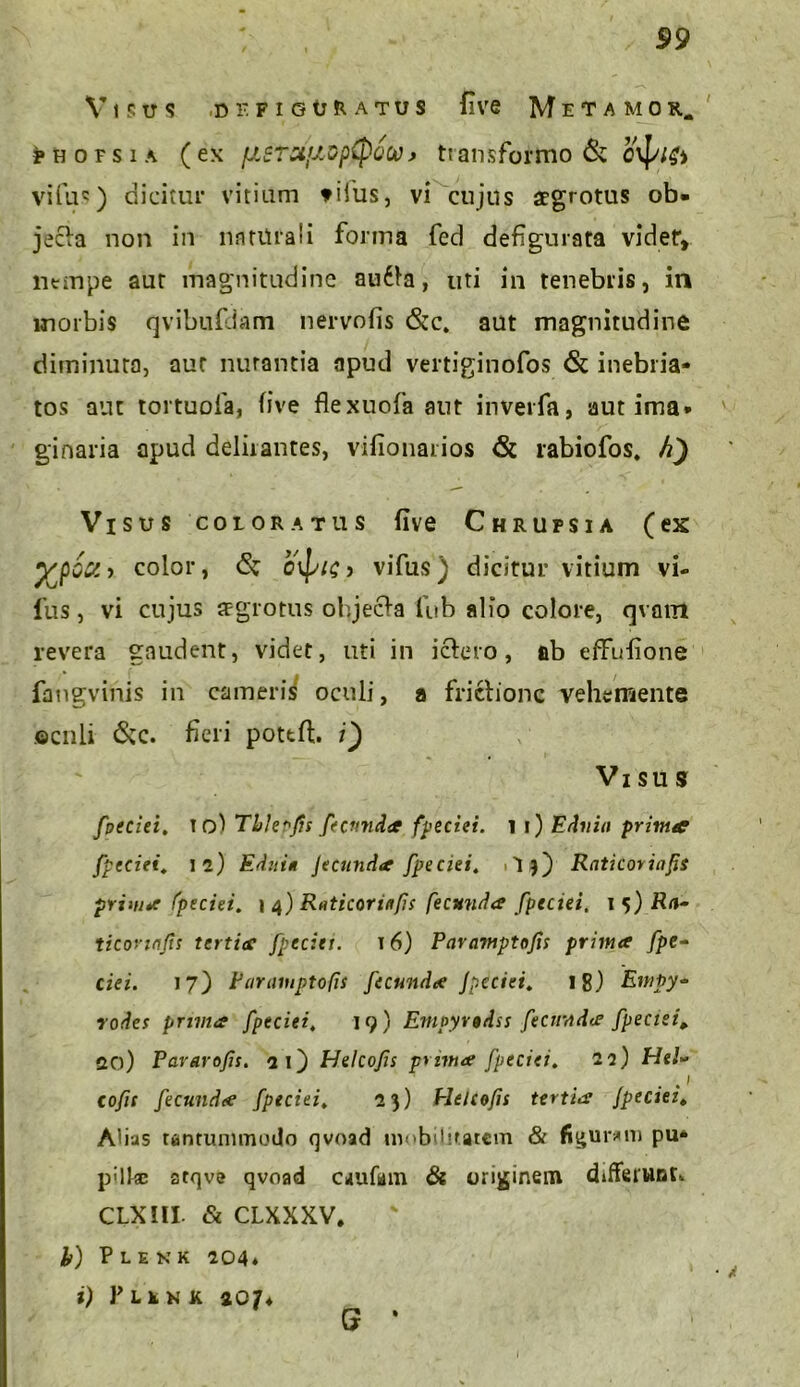 / V i s tr s de figuratus five Metamor. ^hofsia (ex fJL$ToifAop{pQW> transformo & villi') dicitur vitium tifus, vi cujus aegrotus ob. jecla non in naturali forma feci defigurata videt, ntmpe aut magnitudine audla, uti in tenebris, in morbis qvibufdam nervofis &c. aut magnitudine diminuta, aut nutantia apud vertiginofos & inebria- tos aut tortuofa, five flexuofa aut inverfa, aut ima* ginaria apud deliiantes, vifionarios <& rabiofos, h') Visus coloratus five Chrufsia (ex yjpo&-> color, & ovp/£> vifus) dicitur vitium vi- fus, vi cujus aegrotus ohjecla llib alio colore, qvam revera gaudent, videt, uti in ictero, ab effufione faugvinis in cameris oculi, a fridionc vehe mente ©cnli 6cc. fieri pottft. i) Vi su s fpeciei. io! ThJe^fs fecunda fpeciei. i i) Edvin prima fpeciei. 12) Editi* Jecunda fpeciei. 1 'I 3) Raticorinfis prima fpeciei. 1 4) Raticorinfis fecunda fpectei. 1 5) Ra- ticonajts tertia fpcciet. 16) Pavamptofis prima fpe- ciei. 17) Faraiuptofs fecunda Jpeciei. 18) Empy- rodes prima fpeciei. 19) Empyrodss fecunda fpectei, 20) Pararofis. 21) Helcojis prima fpeciei. 22) Hei» coftc fecunda fpeciei. 23) Helcofis tertia Jpeciei, AUas tantummodo qvoad mobilitatem & figuram pu- p:llsc atqve qvoad caufam & originem differunt* CLXIII Si CLXXXV, h) Plenk 204* i) Plenk 207* S ‘