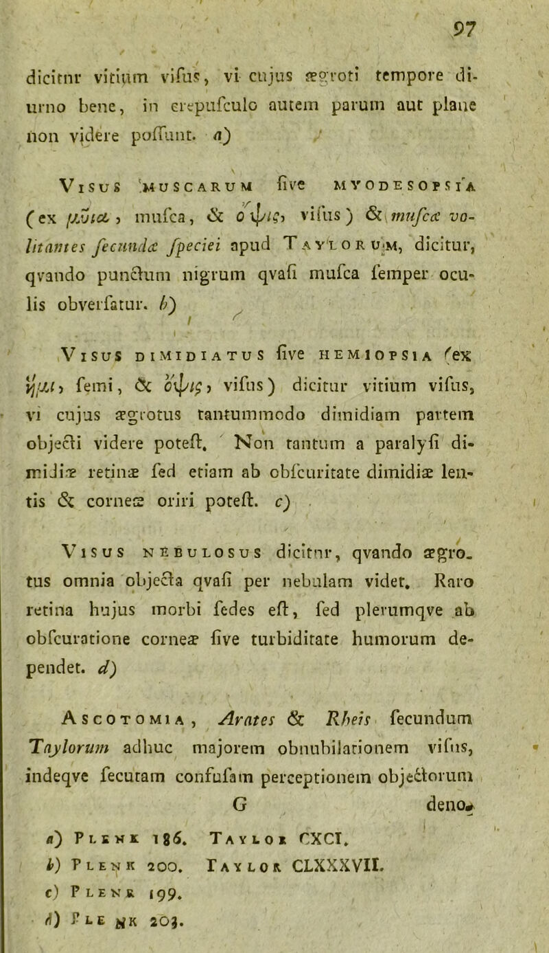 dicitnr vitium vifus, vi cujus aegroti tempore di- urno bene, in erepufculo autem parum aut plane non vjdere polfunt. n) VlSUS '.MUSCARUM llVC M Y 0 D E S O I S IA (ex fjJjict 5 mulca, & o vifus) & nmfca vo- litantes fecunda fpeciei apud Tavloru-m, dicitur, qvando punctum nigrum qvafi mufca femper ocu- lis obverfatur. /;) / s Visus dimidiatus live hemiopsia ('ex ij/jj > femi, CX > vifus) dicitur vitium vifus, vi cujus aegrotus tantummodo dimidiam partem objecti videre potelt, Non tantum a paralyli di- miJine retins fed etiam ab obfcuritate dimidiae len- tis & cornes oriri poteft. c) Visus nebulosus dicitnr, qvando aegro, tus omnia objecta qvafi per nebulam videt. Raro retina hujus morbi fedes eft, fed plerumqve ab obfcuratione cornes live turbiditate humorum de- pendet. d) Ascotomia , Avates & Rheis fecundum Tnylorum adhuc majorem obnubilationem vifus, indeqve fecutam confufam perceptionem objectorum G deno# d) Puki 18<5. Tayloi rXCT. b) PlenK 200. r A Y L 0 R. CLXXXVII. c) Plenr i99. d) P E E K 203.