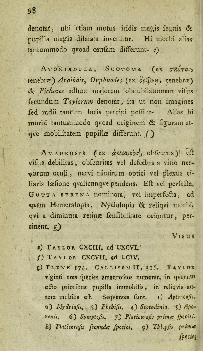 denotat, ubi 'etiam motus iridis magis fegnis & pupilla magis dilatata invenitur. Hi morbi alias tantummodo qvoad caufam differunt- e) A TONI ADULA, ScOTOMA (eX (TftQTQiy tenebrte} Araibrfis, Qrphnodes (ex opQvvj , tenebrae) Pic/iotes adhuc majorem obnubilationem vifus fecundum Taylorum denotat, ita ut non imagines fed radii tantum lucis percipi pcflint- Alias hi morbi tantummodo qvoad originem <5: figuram at- qve mobilitatem pupillae differunt, f') Amaurosis (ex afJLCWpos> obfcurns)• ell vifus debilitas, obfcuritas vel defeclus a vitio ner- vorum oculi, nervi nimirum optici vel plexus ci- liaris laffione qvalicunqve pendens. Efi: vel perfecla, Gutta serena nominata, vel imperfe£la, ad qvam Hemeralopia, Nyclalopia <St reliqvi morbi, qvi a diminuta retinae fenfibilitate oriuntur, per- «nent, g) , Visus h i <) Taylor CXCIII. ad CXCVI.’ f) Taylor CXCVII. ad CCIV. §) Plenk 174. CallisenII, 316, Taylor viginti tres fpecies amaurofcos numerat, in qvotum o£lo prioribus pupilla immobilis, in reliqvis au- tem mobilis efh Seqventes funr. 1) Aptracofis. a) Mydriafis„ 3) Pbthifis. 4) Scotodinia. 5) Apo- rexis, 6) Symptofis. 7) Platictrnfis prima fpeciti. 8) Platiwqfii [umida faciei* 9) Tblepjis prima {pcciei