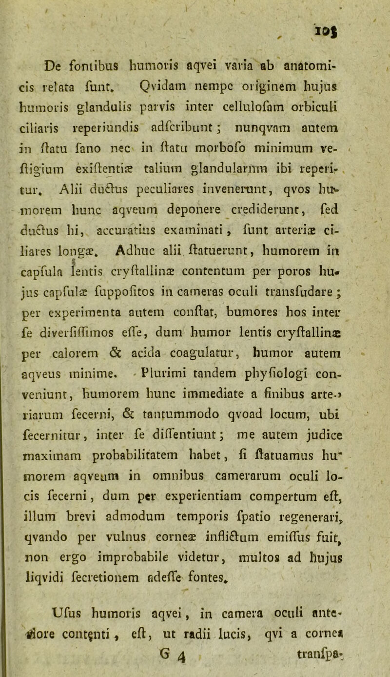 De fontibus humoris aqvei varia ab anatomi- cis relata funt. Qvidam nempe originem hujus humoris glandulis parvis inter cellulofam orbiculi ciliaris reperiundis adferibunt; nunqvam autem in flatu fano nec in flatu morbofo minimum ve- fligium exiflentis: talium glandularum ibi repen- tur. Alii du£lus peculiares invenerunt, qvos hiN morem hunc aqveum deponere crediderunt, fed du&us hi, accuratius examinati, funt arteria: ci- liares longae. Adhuc alii ftatuerunt, humorem in capfula lentis cryflallinse contentum per poros hu- jus capfulcE fuppolitos in cameras oculi transfudare ; per experimenta autem conflat, bumores hos inter fe diverfiffimos effe, dum humor lentis cryflallinae per calorem acida coagulatur, humor autem aqveus minime. Plurimi tandem phyfiologi con- veniunt, humorem hunc immediate a finibus arteo liarum fecerni, & tantummodo qvoad locum, ubi fecernitur, inter fe diffentiunt; me autem judice maximam probabilitatem habet, fi flatuamus hu inorem aqveum in omnibus camerarum oculi lo- cis fecerni, dum per experientiam compertum efl, illum brevi admodum temporis fpatio regenerari, qvando per vulnus cornea: infli£lum emiffus fuit, non ergo improbabile videtur, multos ad hujus liqvidi fecretionem adefle fontes. Ufus humoris aqvei, in camera oculi ante- riore contenti, efl, ut radii lucis, qvi a cornea G 4 tranfpa-