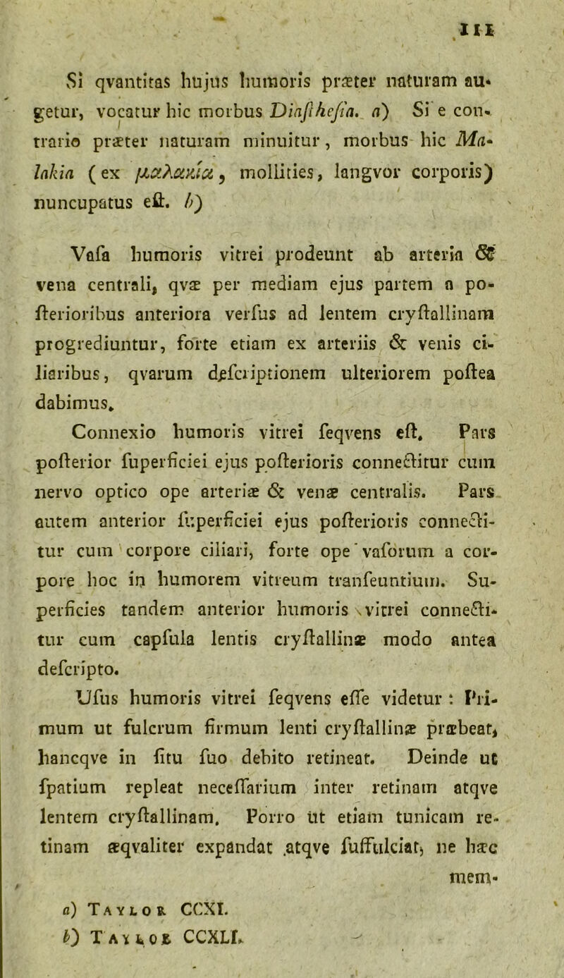 Si qvantitas hujus humoris praeter* naturam au« getur, vocatur hic morbus Dinphcfia. a) Si e con- trario praeter naturam minuitur, morbus hic Ma- lakia (ex fxaXotyjd, mollities, langvor corporis) nuncupatus eft. /;) Vafa humoris vitrei prodeunt ab arteria <31 vena centrali, qvae per mediam ejus partem a po- fterioribus anteriora verfus ad lentem cryftallinam progrediuntur, forte etiam ex arteriis & venis ci- liaribus, qvarum d^fcriptionem ulteriorem poftea dabimus. Connexio humoris vitrei feqvens eft. Pars pofterior fuperficiei ejus pofterioris conneftitur cuin nervo optico ope arteria* & vens centralis. Pars autem anterior fuperficiei ejus pofterioris connecli- tur cum corpore ciliari, forte ope * vaforum a cor- pore hoc in humorem vitreum tranfeuntium. Su- perficies tandem anterior humoris \vitrei conne&i- tur cum capfula lentis cryftallin* modo antea defcripto. Ufus humoris vitrei feqvens efTe videtur : Pri- mum ut fulcrum firmum lenti cryftallinae praebeat, liancqve in litu fuo debito retineat. Deinde ut fpntium repleat necefiarium inter retinam atqve lentern cryftallinam. Porro ut etiam tunicam re- tinam sqvaliter expandat .atqve fufftilciat) ne h;rc mem- a) Taylor CCXL 0 T a u h ccxll