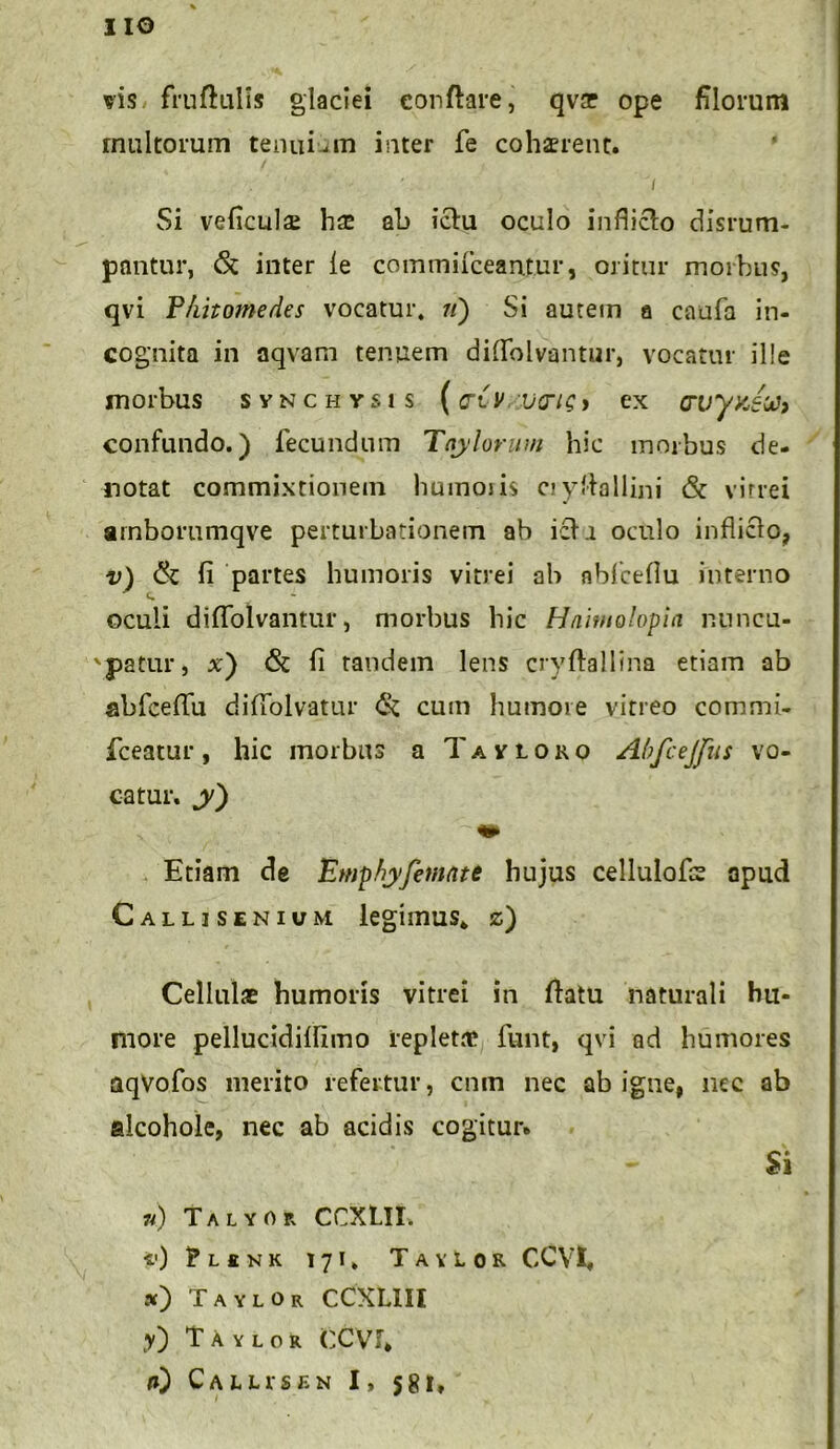 IIO vis fruflulis glaciei conflare, qvae ope filorum multorum tenui-m inter fe cohaerent. Si veficulai hae ab iclu oculo indicio disrum- pantur, & inter le commifceantur, oritur morbus, qvi P/iitomedes vocatur, //) Si autein a caufa in- cognita in aqvam tenuem diflfolvantur, vocatur ille morbus svnchysis (criv varie* ex crvyyjti} confundo.) fecundum Taylorum hic morbus de- notat commixtionem humoris cryftallini & vitrei arnborumqve perturbationem ab icli oculo infliclo, v) & fi partes humoris vitrei ab nbfceflu interno oculi diflblvantur, morbus hic Hnimotopia nuncu- patur, x) & fi tandem lens cryflallina etiam ab abfceflu diflfolvatur & cum humore vitreo commi- fceatur, hic morbus a Tavloro Abfcejfus vo- catur. j) Etiam de Emphyfitnnte hujus cellulofs apud Callisenium legimus, z) Cellulae humoris vitrei in flatu naturali hu- more pellucidifiimo repletae funt, qvi ad humores aqvofos merito refertur, cnm nec ab igne, nec ab alcohole, nec ab acidis cogitur. Si n) Talyor CCXLII. t') ?L£NK 171» Tavlor CCVl. ») TaylOr CCXL1II y) TAylor CCVJ* a) Callis en I, 581,