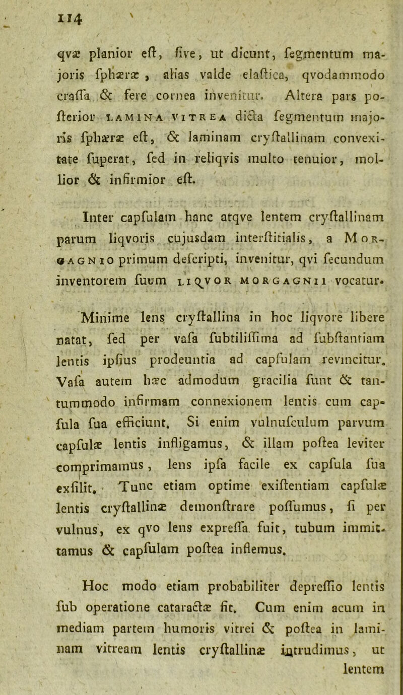 qvse planior efl, live, ut dicunt, fegjnentum ma- joris fpfiaertc , alias valde elaftica, qvodammodo cralTa <St fere cornea invenitur. Altera pars po- fterior i.amina vitrea dicta fegmentum majo- ris fphterse eft, & laminam cryftallinam convexi- tate fuperat, fed in reliqvis inulto tenuior, mol- lior tk infirmior efl:. Inter capfulain hanc atqve lentem cryftallinam parum liqvoris cujusdam interftitialis, a Mor- «agnio primum defcripti, invenitur, qvi fecundum inventorem fuum li^vor morgagnii vocatur* Minime lens cryftallina in hoc liqvore libere natat, fed per vafa fubtilifilma ad fubftantiam lentis ipfius prodeuntia ad capfulain revincitur. Vafa autem hafc admodum gracilia funt & tan- tummodo infirmam connexionem lentis cum cap- fula fua efficiunt. Si enim vulnufculum parvum capfulte lentis infligamus, & illam poflea leviter comprimamus, lens ipfa facile ex capfula fua exfilit. Tunc etiam optime exiftentiam capfulte lentis cryftallinie demonftrare poflumus, fi per vulnus, ex qvo lens exprefla. fuit, tubum immit- tamus & capfulain poflea inflemus. Hoc modo etiam probabiliter deprelTio lentis fub operatione cataracte fit. Cum enim acum in mediam partem humoris vitrei <5c poflea in lami- nam vitreain lentis cryftallina intrudimus, ut lentem