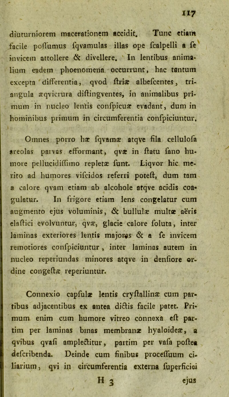 diuturniorem macerationem accidit. Tunc etiam facile polTumus fqvamulas illas ope fcalpelli a fe invicem attollere & divellere. In lentibus anima* lium eadem phoenomena occurrunt, hac tantum excepta differentia, qvod ftriae albefcentes, tri- angula sqvicrura diftingventes, in animalibus pri- mum in nucleo lentis confpicuar evadant, dum in hominibus primum in circumferentia confpiciuntur. Omnes porro hac fqvamse atqve fila cellulofa areolas parvas efformant, qvse in ftatu fano hu- more pellucidiffimo repleta funt. Liqvor hic me- rito ad humores vifcidos referri poteft, dum tam a calore qvam etiam ab alcohole atqve acidis coa- gulatur. In frigore etiam lens congelatur cum augmento ejus voluminis, (St bullulae multae aeris elaftici evolvuntur, qvae, glacie calore foluta, inter laminas exteriores lentis majores & a fe invicem remotiores confpiciuntur , inter laminas autem in nucleo reperiundas minores atqve in denfiore or- dine congeftae reperiuntur. Connexio capfulae lentis cryftallinae cum par- tibus adjacentibus ex antea di&is facile patet. Pri- mum enim cum humore vitreo connexa eft par- tim per laminas binas membranae hyaloideae, a qvibus qvafi amplectitur, partim per vafa poffea deferibenda. Deinde cum finibus procefluum ci- liarium, qvi in circumferentia externa fuperficiei H 5 ejus