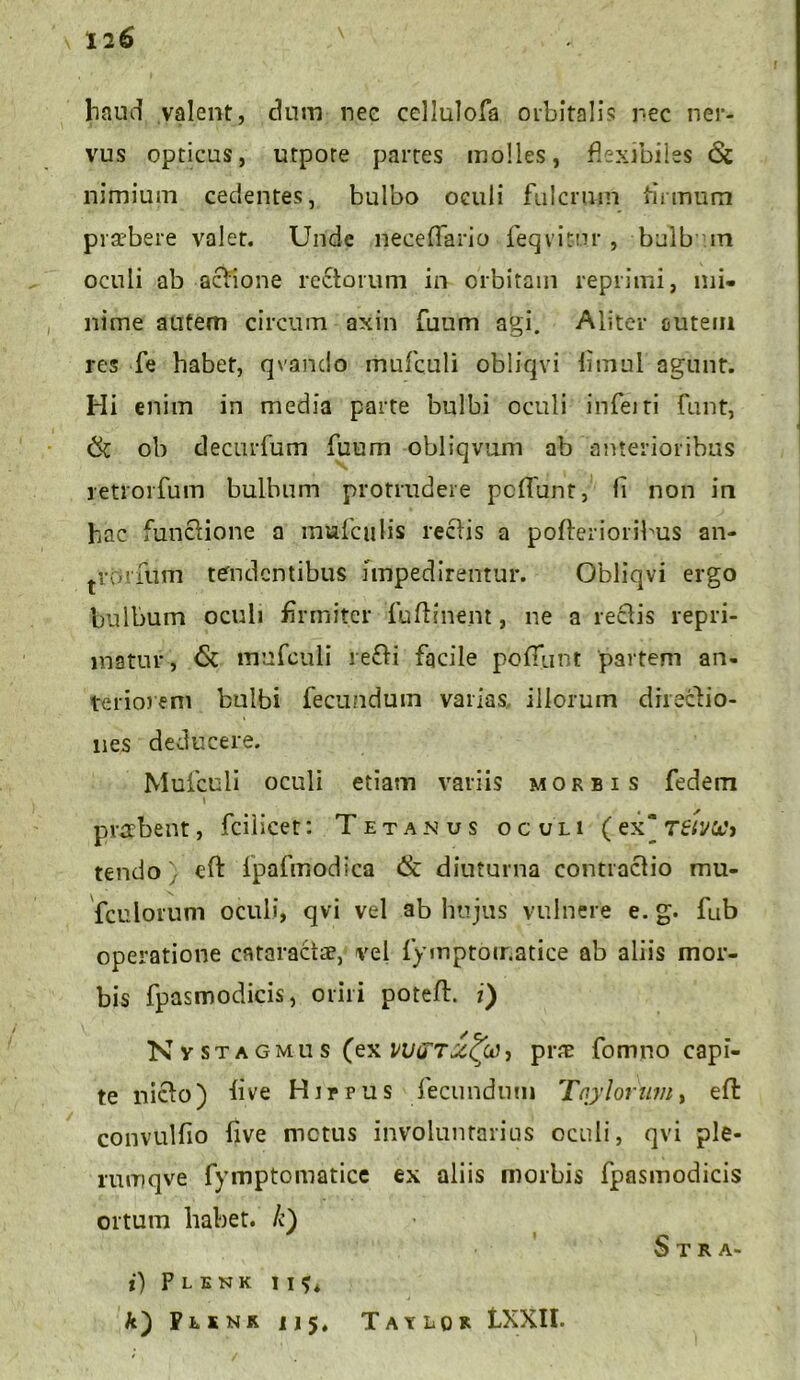 haud valent, dum nec cellulofa orbitalis nec ner- vus opticus, utpore partes molles, flexibiles <$t nimium cedentes, bulbo oculi fulcrum firmum praebere valet. Unde nece flari o feqvitur , bulb in oculi ab actione rectorum in orbitam reprimi, mi- nime autem circum axin fuum agi. Aliter outem res fe habet, qvando mufculi obliqvi fimul agunt. Hi enim in media parte bulbi oculi inferti funt, (k oh dectirfum fuum obliqvum ab anterioribus retroi fum bulbum protrudere pcflunt, li non in hac functione a mufculis rectis a pofterioribus an- trorfum tendentibus impedirentur. Obliqvi ergo bulbum oculi firmiter fuftinem, ne a rectis repri- matur, <5c mufculi re£ti facile poflunt partem an- teriorem bulbi fecundum varias illorum diiecfio- nes deducere. Mufculi oculi etiam variis morbis fedem prerbent, fciiicet: Tetanus oculi (ex) reivUt tendo) eft ipafmodica ik diuturna contractio mu- fculorum oculi, qvi vel ab hujus vulnere e. g. fub operatione cataractae, vel fymptoir.atice ab aliis mor- bis fpasmodicis, oriri poteft. i) N vstagmus (ex WijTScfa, prae fomno capi- te nicto) five Hir pus fecundum Tay lorum, effc convulfio five metus involuntarius oculi, qvi ple- rumqve fymptomatice ex aliis morbis fpasmodicis ortum habet, /c) Stra> i) P L E N K I I 4 k') Phnr U5. Taylor LXXH.