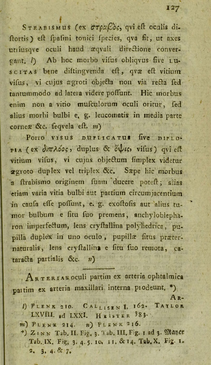 Strabismus (ex <7Tpcifiog, qvi eft oculis di. flortis) eft: fpaftni tonici fpecies, qva fit, ut axes utiiusqve oculi haud o?qvali directione conver- gant. /) Ab hoc morbo vifus obliqvus five lui- s citas bene diftingvenda eft, qvte eft vitium vifus, vi cujus aegroti objefta non via recta fed tantummodo ad latera videre poffunt. Hic morbus enim non a vitio mufculorum oculi oritur, fed alius morbi bulbi e, g. leucomatis in media parte corneae <&c. feqvela eft. m) , Porro visus duplicatu* five diplo- pia (ex S/rAoog j duplus & Oyplb vifus) qvi eft vitium vifus, vi cujus obje£tum fimplex videtur aegroto duplex vel triplex &c. Saepe hic morbus a flrabismo originem fuam ‘ducere poteft; alias etiam varia vitia bulbi aut partium circumjacentium in caufa elfe poffunt, e. g. exoftofis aut alius tu- mor bulbum e fitu fuo premens, anchyloblephk- ron imperfectum, lens cryftallina polybedrica, pu- pilla duplex in uno oculo , pupillae fitus praeter- naturalis, lens cryftallina e fitu fuo remota, ca- taracta partialis &c. ») Ar ter 1 au oculi partim ex arteria oplnalmica paitim ex arteria maxillari interna piodeunt. *) Ar- /) Plevk 210. C alli51n j, 162* Taylor LXVill. 8d LXXI. H* ister ^8 3- m) Plenk 214. 71) Plskk 2i6. *) Zinn Tab. II. Fig4 3. rl ab. III. Fig. 1 ad 3. Tab. lX. Fig. 3. 4. 5. 10* 1 i* & 14« Tab.X. Fig. I. 2. 3. 4- & 7,