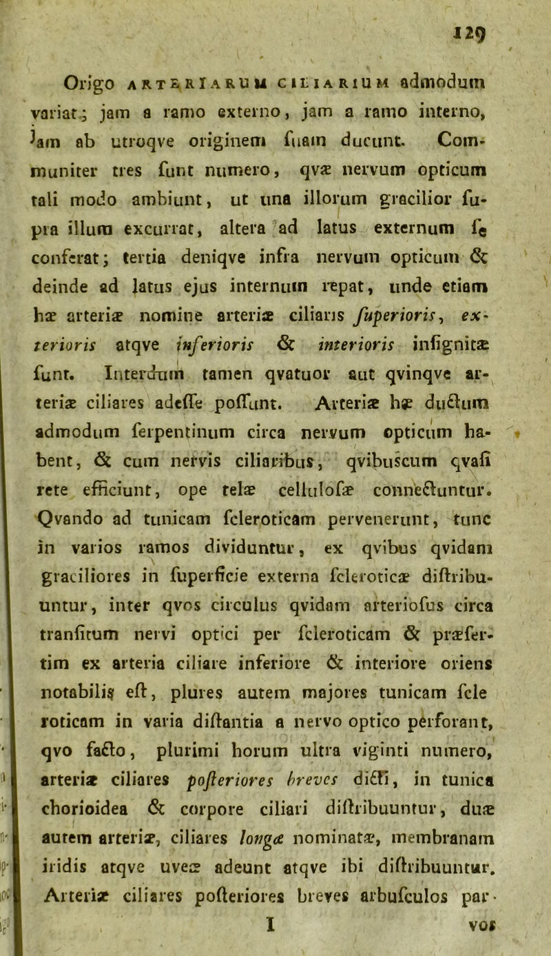 Origo art^rIaruu ciliarium admodum variat; jam a ramo externo, jam a ramo interno, ^am ab utroqve originem fuam ducunt. Com- muniter tres funt numero, qvs nervum opticum tali modo ambiunt, ut una illorum gracilior fu- pra illum excurrat, altera ad latus externum fe conferat; tertia deniqve infra nervum opticum & deinde ad latus ejus internum repat, unde etiam hae arteriae nomine arteriae ciliaris fuperioris, ex- terioris atqve inferioris & interioris inlignitae funt. Interdum tamen qvatuor aut qvinqve ar- teriae ciliares adefle poflunt. Arteriae hje du£tura admodum ferpentinum circa nervum opticum ha- bent, & cum nervis ciliaribus, qvibuscum qvafi rete efticiunt, ope telae celiulofae conne&untur. Qvando ad tunicam fcleroticam pervenerunt, tunc in varios ramos dividuntur, ex qvibus qvidani graciliores in fuperficie externa fcleroticae diftribu- untur, inter qvos circulus qvidam arteriofus circa tranfitum nervi opt'ci per fcleroticam & praefer- tim ex arteria ciliare inferiore & interiore oriens notabilis eft, plures autem majores tunicam fele rotienm in varia diftantia a nervo optico perforant, qvo fa£lo, plurimi horum ultra viginti numero, arteris ciliares pofteriores breves di£tl, in tunica chorioidea & corpore ciliari diftribuuntur, duae autem arteris, ciliares longa nominata?, membranam iridis atqve uves adeunt atqve ibi diftribuuntur. Arteris ciliares pofteriores breves arbufculos par- I vos