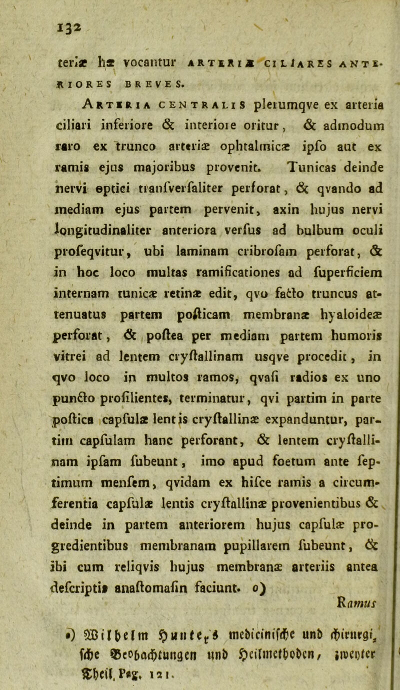 tense ha vocantur artiri* ciliares ante- riores BREVES. Artiaia centralis plerumqve ex arteria ciliari inferiore <Sc interioie oritur, & admodum raro ex trunco arteria ophtalmicae ipfo aut ex ramis ejus majoribus provenit. Tunicas deinde nervi eptiei tranfverfaliter perforat, 6i qvando ad inediam ejus partem pervenit, axin hujus nervi longitudinaliter anteriora verfus ad bulbum oculi profeqvitur, ubi laminam cribrofam perforat, & in hoc loco multas ramificationes ad fuperficiem internam tunicae retinae edit, qvo fado truncus at- tenuatus partem pofticam membranae hyaloideae perforat, <3c poftea per mediam partem humoris vitrei ad lentem cryftallinam usqve procedit, in qvo loco in multos ramos, qvafi radios ex uno pun&o profilientes, terminatur, qvi partim in parte poftica capfulae lentis cryflallinae expanduntur, par- tim capfulam hanc perforant, & lentem cryffalii- nam ipfam fubeunt, imo apud foetum ante fep- timum menfem, qvidam ex hifce ramis a circum- ferentia capfulae lentis cryflallinae provenientibus & deinde in partem anteriorem hujus copfuhe pro- gredientibus membranam pupillarem lubeunt, Ck ibi cum reliqvis hujus membranae arteriis antea deferipti» anaftomafin faciunt, o) Ramus i) $Bilbelm fyutiUt6 mcbicinifdfre unb dfrirutgr, fdbe 35eo6ad)tungen unb fteilmetboben, iiuct)tcr $bcil. 121*