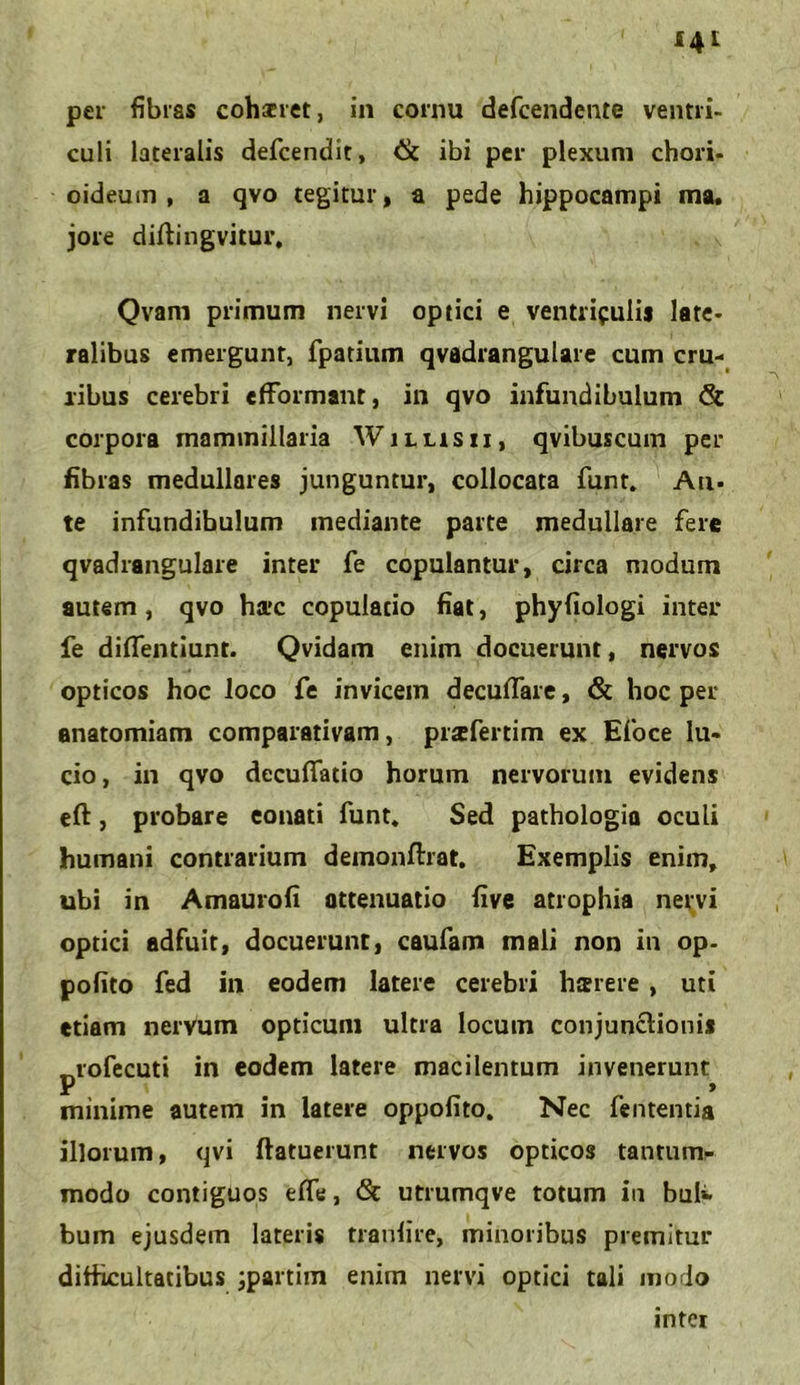 culi lateralis defcendit, & ibi per plexum chori- oideum , a qvo tegitur, a pede hippocampi ma. jore diftingvitur, Qvam primum nervi optici e ventriculis late- ralibus emergunt, fpatium qvadrangulare cum cru- ribus cerebri efformant, in qvo infundibulum & corpora mammillaria Willisu, qvibuscum per fibras medullares junguntur, collocata funt. Au- te infundibulum mediante parte medullare fere qvadrangulare inter fe copulantur, circa modum autem , qvo hac copulatio fiat, phyfiologi inter fe difTentiunt. Qvidam enim docuerunt, nervos opticos hoc loco fe invicem decuflare, & hoc per enatomiam comparativam, prafertim ex Efoce lu- cio, in qvo decuflfatio horum nervorum evidens eft, probare eonati funt. Sed pathologia oculi humani contrarium demonftrat. Exemplis enim, ubi in Amaurofi attenuatio live atrophia nervi optici adfuit, docuerunt, caufam mali non in op- pofito fed in eodem latere cerebri harere , uti etiam nervum opticum ultra locum conjunctionis -.rofecut» in eodem latere macilentum invenerunt P _ » minime autem in latere oppolito. Nec fententia illorum, qvi (latuerunt nervos opticos tantum- modo contiguos efle, <Sc utrumqve totum in buK bum ejusdem lateris tranfire, minoribus premitur difficultatibus jpartim enim nervi optici tali modo inter