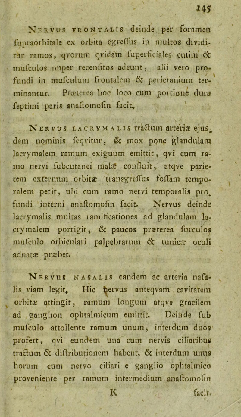 J45 Nervus frontalis deinde per foramen fupraorbitale ex orbita egreflus in multos dividi- tur ramos, qvorum cvidam fuperficiales cutim <St mufculos nuper recenfitos adeunt, alii vero pro- fundi in mufculum frontalem & pericranium ter- minantur. Praeterea hoc loco cum portione dura feptimi paris anaftomolin facit* Nervus lacrymalis tractum arteriae ejus, dem nominis feqvitur, & mox pone glandulam lacrymalem ramum exiguum emittit, qvi cum ra- mo nervi fubcutanei malce confluit, atqve parie- tem externum orbitae transgreflus foliam tempo- ralem petit, ubi cum ramo nervi temporalis pro, fundi interni anaftomolin facit. Nervus deinde lacrymalis multas ramificationes ad glandulam la- crymalem porrigit, <3t paucos praeterea fur culos mufculo orbiculari palpebrarum & tunicae oculi adnatic praebet. N ervus nasalis eandem ac arteria nafa- lis viam legit* Hic bervus anteqvam cavitatem orbita; attingit, ramum longum atqve gracilem ad ganglion ophtalmicum emittit. Deinde fub mufculo attollente ramum unum, interdum duos profert, qvi eundem una cum nervis ciliaribus traclum & diftributionem habent, & interdum unus horum cum nervo ciliari e ganglio opbtalmico proveniente per ramum intermedium anaftomofin. K facit. v