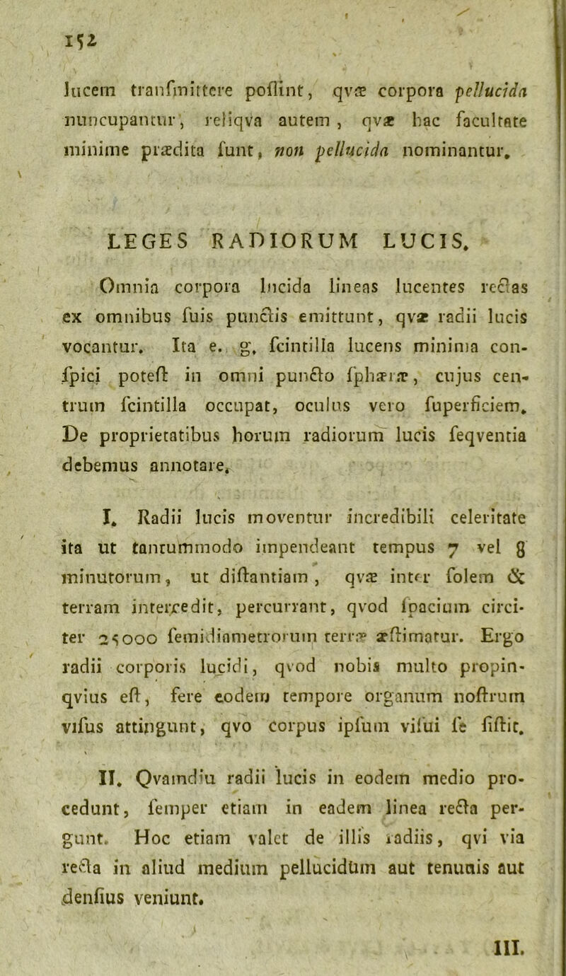 f lucem tranfinittere poflint, qv* corpora ■pellucida nuncupamur , reliqva autem , ov* hac facultate minime praedita funt, non pellucida nominantur. LEGES RADIORUM LUCIS. Omnia corpora lucida linens lucentes reclas ex omnibus fuis punctis emittunt, qv* radii lucis vocantur. Ita e. g. fcintilla lucens minima con- fpici potefl in omni punclo fphaei.T, cujus cen- trum fcintilla occupat, oculus vero fuperficiem. De proprietatibus horum radiorum lucis feqventia debemus annotaret I. Radii lucis moventur incredibili celeritate ita ut tantummodo impendeant tempus 7 vel 8 minutorum, ut diftantiam, qvte inter folem Ck terram intercedit, percurrant, qvod loacium circi- ter 2S000 femidianietrorum terra? arftimatur. Ergo radii corporis lucidi, qvod nobis multo propin- qvius eft, fere eodem tempore organum noftrum vifus attingunt, qvo corpus iplum vilui le Eftic. II. Qvaindiu radii lucis in eodein medio pro- cedunt, femper etiam in eadem linea refla per- gunt. Hoc etiam valet de illis radiis, qvi via refla in aliud medium pellucidum aut tenunis aut denfius veniunt. III.