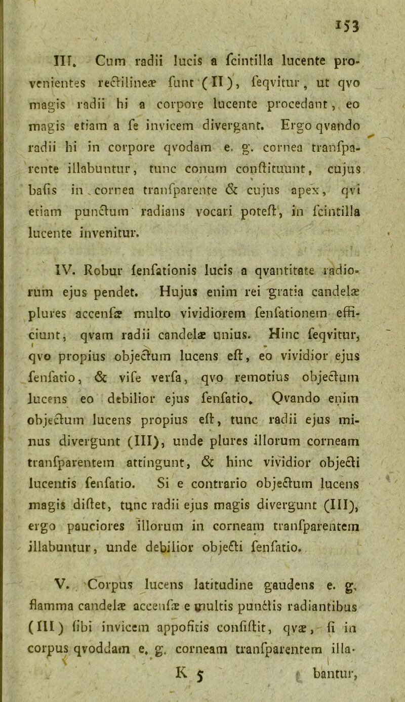 III» Cum radii lucis a fcintilla lucente pro- venientes rectilines funt (II), feqvitur, ut qvo magis radii hi a corpore lucente procedant, eo magis etiam a fe invicem divergant. Ergo qvando radii hi in corpore qvodam e, g. cornea tranfpa- rente illabuntur, tunc conum condituunt, cujus ba(is in.correa tranfparente & cujus apex, qvi etiam punctum radians vocari poteft, in fcintilla lucente invenitur, IV. Robur fenfationis lucis a qvantitate radio- rum ejus pendet. Hujus enim rei gratia candelae plures accenfi? multo vividiorem fenfationem effi- ciunt, qvam radii candel* unius. Hinc feqvitur, qvo propius objectum lucens eft, eo vividior ejus fenfatio, & vife verfa, qvo remotius objectum lucens eo debilior ejus fenfatio. Qvando enim objectum lucens propius ed, tunc radii ejus mi- nus divergunt (III), unde plures illorum corneam tranfparentein attingunt, 6c hinc vividior objecti lucentis fenfatio. Si e contrario objectum lucens magis diltet, tunc radii ejus magis divergunt (III), ergo pauciores illorum in corneam tranfparentein illabuntur, unde debilior objecti fenfatio. V. Corpus lucens latitudine gaudens e. g, flamma candelae accende e multis punitis radiantibus (III) tibi invicem appofitis confidit, qvae, fi in coipus qvoddam e, g. corneam tranfparentem illa- K 5 bantur,