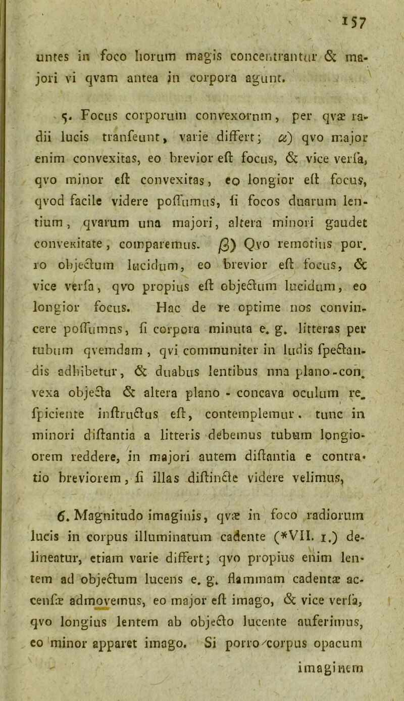 unres in foco Iiorum magis concentrantur & ma- jori vi qvam antea in corpora agunt. 5. Focus corporum convexorum, per qva? ra- dii lucis tranfeunt, varie differt; u) qvo major enim convexitas, eo brevior eft focus, <St vice verfa, qvo minor eft convexitas, eo longior eft focus, qvod facile videre poftumus, fi focos duarum len- tium , qvarum una majori, altera minori gaudet convexitate , comparemus. jQ) Qvo remotius por. ro objectum lucidum, eo brevior eft focus, <Sc vice verfa, qvo propius eft objectum lucidam, eo longior focus. Hac de re optime nos convin- cere poftumns, fi corpora minuta e. g. litteras per tubum qvemdam , qvi communiter in ludis fpe£tan- dis adbibetur, & duabus lentibus nna plano-con. vexa objecta & altera plano - concava oculum re. 1 fpiciente inftiuctus eft, contemplemur, tunc in minori diftantia a litteris debemus tubum longio- orem reddere, in majori autem diftantia e contra* tio breviorem, fi illas diftincle videre velimus, 6. Magnitudo imaginis, qvs in foco radiorum lucis in corpus illuminatum cadente (*VII. 1.) de- lineatur, etiam varie differt; qvo propius enim len- tem ad objectum lucens e. g. flammam cadentae ac- cenfie admovemus, eo major eft imago, <St vice verfa, qvo longius lentem ab objecto lucente auferimus, eo minor apparet imago. Si porro/corpus opacum imaginem