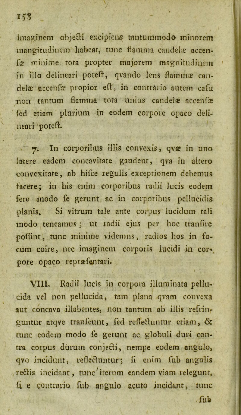 imaginem objecli excipiens tantummodo minorem mangitudinem habeat, tunc flamma candela accen- Cx minime tora propter majorem magnitudinem in illo delineari poteft, qvando lens flamin.B can- delae accenfte propior eft, in contrdrio autem cafti non tantum flamma tota unius candei* accenfoe (ed etiam plurium in eodem corpore opaco deli- neari poteft. 7. In corporibus illis convexis, qv« in uno latere eadem concavitate gaudent, qva in altero convexitate, ab hilce regulis exceptionem debemus facere; in bis enim corporibus radii Jucis eodem fere modo fe gerunt ac in corporibus pellucidis planis. Si vitrum tale ante coipus lucidum tali modo teneamus; ut radii ejus per hoc tranftre poftint, tunc minime videmns, radios bos in fo- cum coire, nec imaginem corporis lucidi in cor** pore opaco repradentari. 1 VIII. Radii lucis in corpora illuminata pellu- cida vel non pellucida, tam plana qvam convexa aut concava illabentes, non tantum ab illis refrin- guntur atqve tranfeunt, fed refletluntur etiam, tunc eodem modo fe gerunt ac globuli duri con- tra corpus durum conjecH, nempe eodem angulo, qvo incidunt, reflecluntur; Ii enim fub angulis re&is incidant, tunc'iterum eandem viam relegunt, li e contrario fub angulo acuto incidant, tunc fub