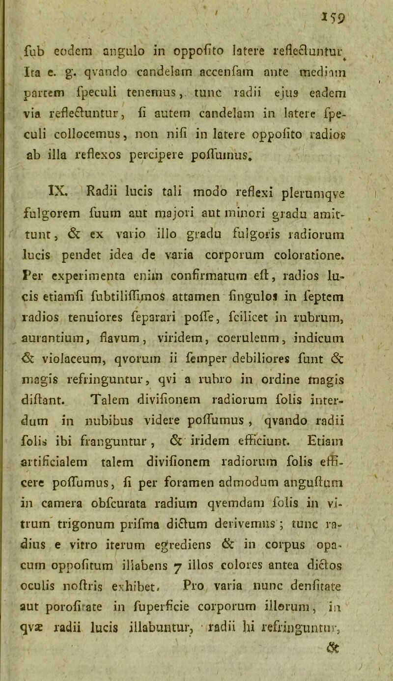 fub eodem angulo in oppofito latere reflectuntur^ Ita e. g'. qvando candelam accenfam ante mediam partem fpeculi tenemus,, tunc radii ejus eadem via reflectuntur, fi autem candelam in latere fpe- culi collocemus, non nifi in latere oppolito radios ab illa reflexos percipere poffumus. IX. Radii lucis tali modo reflexi plerumqve fulgorem fuum aut majori aut minori gradu amit- tunt , & ex vario illo gradu fulgoris radiorum lucis pendet idea de varia corporum coloratione. Fer experimenta enim confirmatum eft, radios lu- cis etiamfi fubtiliflimos attamen fingulos in feptem radios tenuiores feparari poffe, fcilicet in rubrum, aurantium, flavum, viridem, coeruleum, indicum <5c violaceum, qvorum ii femper debiliores funt & magis refringuntur, qvi a rubro in ordine magis diflant. Talem divifionem radiorum folis inter- dum in nubibus videre poffumus , qvando radii folis ibi franguntur , <5t iridem efficiunt. Etiam artificialem talem divifionem radiorum folis effi- cere poffumus, fi per foramen admodum anguftuni in camera obfcurata radium qvemdam folis in vi- trum trigonum prifma dictum derivemus ; tunc ra- dius e vitro iterum egrediens & in coipus opa- cum oppofirum ilrabens 7 illos colores antea dictos oculis noftris exhibet» Pio varia nunc denfitate aut poroffate in fuperficie corporum illorum, in qvae radii lucis illabantur, radii hi refringuntur, &