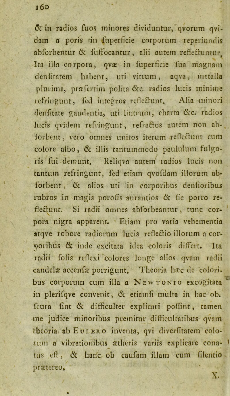 i6o & in radios fuos minores dividuntur,qvornm qvi- dain a poris 'in fuperficie corporum reperiundis abforbentur & iuffocantur, alii autem reflectuntur. Ita illa corpora, qvae in fuperficie Tua magnam denfitatem habent, uti vitrum, aqva, metalla plurima, pi&fertim polita <Scc radios lucis minime refringunt, fed integros reflectunt* Alia minori denfitate gaudentia, uti linteum, charta &c. radios lucis qvideni refringunt, refractos autem non ab- forbent, vero omnes unitos iterum reflectunt cum colore albo, <Sc illis tantummodo paululum fulgo- ris fui demunt. Reliqva autem radios lucis non tantum refringunt, fed etiam qvofdam illorum ab- forbent, & alios uti in corporibus denfioribus rubros in magis porofis aurantios & fic porro re- flectunt. Si radii omnes abforbeantur, tunc cor- pora nigra apparent. Etiam pro varia vehementia atqve robore radiorum lucis refleCtio illorum a cor- poribus & inde excitata idea coloris differt. Ita radii Tolis reffexi colores longe alios qvam radii candela accenfa porrigunt. Theoria hic de colori. 't bus corporum cum illa a Newtonio excogitata in plerifqve convenit, <5c etiamfi multa in bac ob. fcura fint & difficulter explicari poffint, tamen me judice minoribus premitur difficultatibus qvnin theoria ab Eulero inventa, qvi diverfitatem colo- rum a vibrationibus aetheris variis explicare cona* ' tus eft, hanc ob caufam illam cum filentio praetereo* *