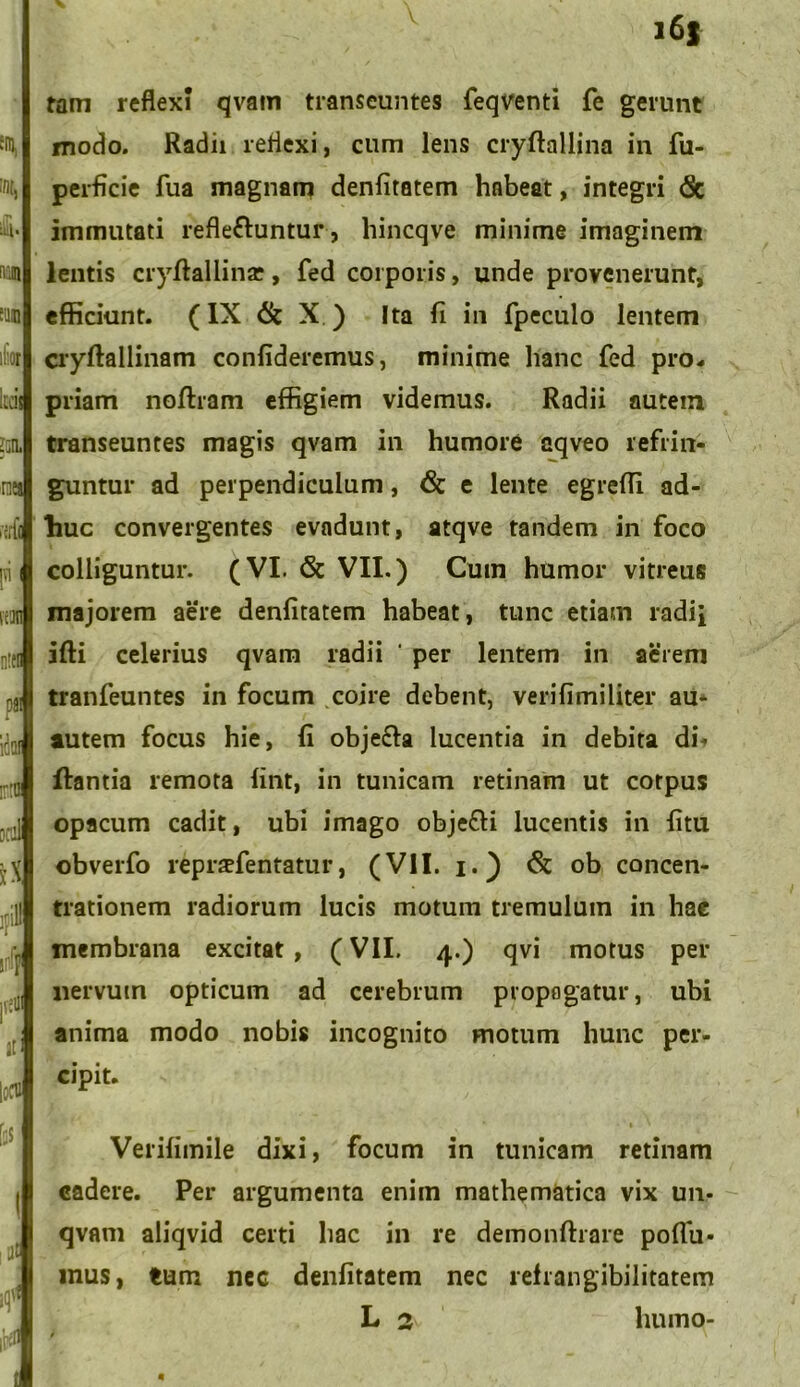 em, Qt ii iv.m iliis i:n, na 'iilll P \m 3 D8! 1 ';,:i *X ;;:1! A j'.:UI Jt i:m f;5 ( ; ,1 t | - , - i6f tam reflexi qvam transeuntes feqventi fe gerunt modo. Radii reflexi, cum lens cryftallina in fu- perficie fua magnam denfitatem habeat, integri <5c immutati refle&untur, hincqve minime imaginem lentis cryffallina;, fed corporis, unde provenerunt, efficiunt. (IX & X ) Ita fi in fpeculo lentem cryftallinam confideremus, minime hanc fed pro. priam noftram effigiem videmus. Radii autem transeuntes magis qvam in humore aqveo refrin- guntur ad perpendiculum, & e lente egreffi ad- liuc convergentes evadunt, atqve tandem in foco colliguntur. (VI. & VII.) Cum humor vitreus majorem aere denfitatem habeat, tunc etiam radii ifti celerius qvam radii ‘ per lentem in aerem tranfeuntes in focum coire debent, veri fimi liter au- autem focus hie, fi obje£la lucentia in debita di- flantia remota fint, in tunicam retinam ut corpus opacum cadit, ubi imago obje&i lucentis in fitu obverfo reprzfentatur, (VII. i.) & ob concen- trationem radiorum lucis motum tremulum in hac membrana excitat, (VII. 4.) qvi motus per nervum opticum ad cerebrum propagatur, ubi anima modo nobis incognito motum hunc per- cipit. Verifimile dixi, focum in tunicam retinam cadere. Per argumenta enim mathematica vix un- qvam aliqvid certi hac in re demonftrare poffu* mus, tum nec denfitatem nec refrangibilitatem L 2 humo- 4