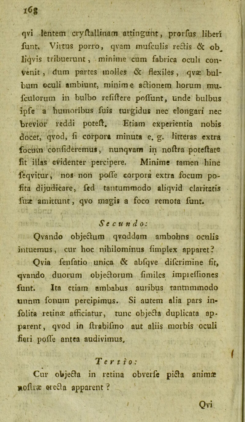 qvi lentem cryftallinam attingant, prorfus liberi funt» Virtus porro, qvam mufculis rectis & ob^ liqvis tribuerunt, minime cum fabrica oculi con- venit , dum partes molles & flexiles, qv£ bul- bum oculi ambiunt, minime actionem horum mu. fculorum in bulbo refiftere poflunt, unde bulbus ipfe a humoribus fuis turgidus nec elongari nec brevior reddi poteft, Etiam experientia nobis docet, qvod, fi corpora minuta e. g. litteras extra focum confideremus, nunqvam in noftra poteflate fit illas evidenter percipere. Minime tamen hinc feqvitur, nos non pofle corpora extra focum po- fita dijudicare, fed tantummodo aliqvid claritatis fuse amittunt, qvo magis a foco remota funt. Secundo: Qvando objectum qvoddam ambobns oculis intuemus, cur hoc nihilominus fimplex apparet? Qvia fenfatio unica & abfqve difcrimine fit, qvando duorum objectorum fimilcs impielfiones funt. Ita etiam ambabus auribus tantnmmodo unntn fonmn percipimus. Si autem alia pars in- folita retinae afficiatur, tunc objecta duplicata ap- parent, qvod in firafiifmo aut aliis morbis oculi fieri pofle antea audivimus. Tertio: * Cur olije&a in retina obverfe pi£ta animae moflrse erecla apparent ?